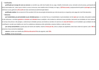 > Gratificações:
- gratificação por encargo de curso ou concurso: ao servidor que, além das funções de seu cargo, trabalha ministrando cursos, tomando conta de provas, participando de
banca examinadora etc...tudo o que se refere a cursos e concursos; esse trabalho extra é limitado, em regra, a 120 horas anuais, excepcionalmente pode-se prorrogar para mais
120 horas no ano; ganha de 1,2% a 2,2% do maior vencimento da administração federal.
- gratificação natalina: faz as vezes do 13º do servidor (1/12 da remuneração de dezembro por mês de exercício no respectivo ano); paga até o dia 20 de dezembro;
> Adicionais:
- por insalubridade, por periculosidade ou por atividade penosa: se o servidor fizer jus à insalubridade e à periculosidade, terá de optar por uma delas, não poderá receber
os dois adicionais; a servidora gestante ou lactante será afastada dessas condições e não receberá os adicionais nesses períodos, exercendo suas atividades em local salubre e
em serviço não penoso e não perigoso; o adicional por atividades penosas será devido ao servidor em exercício em zonas de fronteira ou em localidade cujas condições de vida
o justifiquem; servidor que trabalha com raio-X ou substâncias radioativas serão submetidos a exames médicos a cada seis meses.
- por serviço extraordinário: quando passa do horário de trabalho; máximo 2 horas por dia, antes ou depois do expediente; deve haver ordem do superior; valor: 50% de
acréscimo à hora normal do trabalhador
- noturno: servidor que trabalha das 22h de um dia até às 5h do dia seguinte; valor 25%;
- de férias: 1/3 da remuneração
 