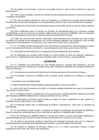 § 5o Na hipótese de recondução, o prazo de nova gestão conta-se a partir da data do término do prazo de
gestão anterior.
§ 6o Findo o prazo de gestão, o membro do Conselho de Administração permanecerá no exercício da função até
a investidura de substituto.
§ 7o No caso de vacância definitiva do cargo de Conselheiro, o substituto será nomeado pelos Conselheiros
remanescentes e servirá até a designação do novo representante, exceto no caso do representante dos empregados.
§ 8o O suplente do representante dos empregados exercerá suas funções apenas no caso de vacância definitiva
do seu titular.
§ 9o Salvo impedimento legal, os membros do Conselho de Administração farão jus a honorários mensais
correspondentes a dez por cento da remuneração média mensal dos Diretores da EBSERH, além do reembolso,
obrigatório, das despesas de locomoção e estada necessárias ao desempenho da função.
§ 10. Além dos casos de morte, renúncia, destituição e outros previstos em lei, considerar-se-á vaga a função
de membro do Conselho de Administração que, sem causa formalmente justificada, não comparecer a duas reuniões
consecutivas ou três alternadas, no intervalo de um ano, salvo caso de forca maior ou caso fortuito.
Art. 14. O Conselho de Administração reunir-se-á, ordinariamente, mensalmente e, extraordinariamente, sempre
que for convocado pelo Presidente, a seu critério, ou por solicitação de, pelo menos, quatro de seus membros.
§ 1o O Conselho somente deliberará com a presença da maioria absoluta dos seus membros.
§ 2o As deliberações do Conselho serão tomadas por maioria simples de votos dos presentes, respeitado o
quorum do § 1o, e registradas em atas, cabendo ao Presidente, além do voto ordinário, o voto de qualidade.
DA DIRETORIA
Art. 15. A EBSERH será administrada por uma Diretoria Executiva, composta pelo Presidente e até seis
Diretores, todos nomeados e destituíveis, a qualquer tempo, pelo Presidente da República, por indicação do Ministro de
Estado da Educação.
§ 1o A investidura dos membros da Diretoria far-se-á mediante assinatura em livro de termo de posse.
§ 2o O Presidente e Diretores da EBSERH serão nomeados dentre brasileiros que satisfaçam os seguintes
requisitos:
I - idoneidade moral e reputação ilibada;
II - notórios conhecimentos na área de gestão, da atenção hospitalar e do ensino em saúde; e
III - mais de dez anos de exercício de função ou de efetiva atividade profissional que exija os conhecimentos
mencionados no inciso anterior.
Art. 17. A Diretoria reunir-se-á, ordinariamente, uma vez por semana e, extraordinariamente, sempre que convocada
pelo Presidente da EBSERH, deliberando com a presença da maioria de seus membros.
§ 1o As deliberações da Diretoria serão tomadas por maioria de votos e registradas em atas, cabendo ao
Presidente, além do voto ordinário, o de qualidade.
§ 2o O Presidente poderá vetar as deliberações da Diretoria, submetendo-as, neste caso, ao Conselho de
Administração.
Art. 19. Aos Diretores compete auxiliar o Presidente na direção e coordenação das atividades da EBSERH e
exercer as tarefas de coordenação que lhe forem atribuídas em regimento ou delegadas pelo Presidente.
Art. 20. Os contratos que a EBSERH celebrar ou em que vier a intervir e os atos que envolvam obrigações ou
responsabilidades por parte da empresa serão assinados pelo Presidente, em conjunto com um Diretor.
§ 1o Os títulos ou documentos emitidos em decorrência de obrigações contratuais, bem como os cheques e
outras obrigações de pagamento serão assinados pelo Presidente, que poderá delegar esta atribuição.
§ 2o Na hipótese de delegação da atribuição referida no § 1o, os títulos, documentos, cheques e outras
obrigações deverão conter, pelo menos, duas assinaturas.

 