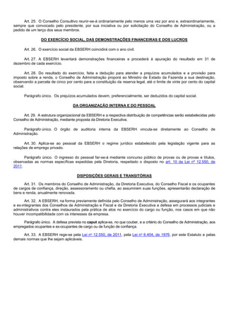 Art. 25. O Conselho Consultivo reunir-se-á ordinariamente pelo menos uma vez por ano e, extraordinariamente,
sempre que convocado pelo presidente, por sua iniciativa ou por solicitação do Conselho de Administração, ou a
pedido de um terço dos seus membros.
DO EXERCÍCIO SOCIAL, DAS DEMONSTRAÇÕES FINANCEIRAS E DOS LUCROS
Art. 26. O exercício social da EBSERH coincidirá com o ano civil.
Art. 27. A EBSERH levantará demonstrações financeiras e procederá à apuração do resultado em 31 de
dezembro de cada exercício.
Art. 28. Do resultado do exercício, feita a dedução para atender a prejuízos acumulados e a provisão para
imposto sobre a renda, o Conselho de Administração proporá ao Ministro de Estado da Fazenda a sua destinação,
observando a parcela de cinco por cento para a constituição da reserva legal, até o limite de vinte por cento do capital
social.
Parágrafo único. Os prejuízos acumulados devem, preferencialmente, ser deduzidos do capital social.
DA ORGANIZAÇÃO INTERNA E DO PESSOAL
Art. 29. A estrutura organizacional da EBSERH e a respectiva distribuição de competências serão estabelecidas pelo
Conselho de Administração, mediante proposta da Diretoria Executiva.
Parágrafo único. O órgão de auditoria interna da EBSERH vincula-se diretamente ao Conselho de
Administração.
Art. 30. Aplica-se ao pessoal da EBSERH o regime jurídico estabelecido pela legislação vigente para as
relações de emprego privado.
Parágrafo único. O ingresso do pessoal far-se-á mediante concurso público de provas ou de provas e títulos,
observadas as normas específicas expedidas pela Diretoria, respeitado o disposto no art. 10 da Lei nº 12.550, de
2011.
DISPOSIÇÕES GERAIS E TRANSITÓRIAS
Art. 31. Os membros do Conselho de Administração, da Diretoria Executiva, do Conselho Fiscal e os ocupantes
de cargos de confiança, direção, assessoramento ou chefia, ao assumirem suas funções, apresentarão declaração de
bens e renda, anualmente renovada.
Art. 32. A EBSERH, na forma previamente definida pelo Conselho de Administração, assegurará aos integrantes
e ex-integrantes dos Conselhos de Administração e Fiscal e da Diretoria Executiva a defesa em processos judiciais e
administrativos contra eles instaurados pela prática de atos no exercício do cargo ou função, nos casos em que não
houver incompatibilidade com os interesses da empresa.
Parágrafo único. A defesa prevista no caput aplica-se, no que couber, e a critério do Conselho de Administração, aos
empregados ocupantes e ex-ocupantes de cargo ou de função de confiança.
Art. 33. A EBSERH rege-se pela Lei no 12.550, de 2011, pela Lei no 6.404, de 1976, por este Estatuto e pelas
demais normas que lhe sejam aplicáveis.

 