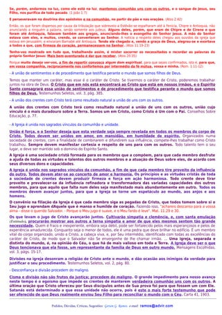 Se, porém, andarmos na luz, como ele está na luz, mantemos comunhão uns com os outros, e o sangue de Jesus, seu
Filho, nos purifica de todo pecado. (1 João 1:7)
E perseveravam na doutrina dos apóstolos e na comunhão, no partir do pão e nas orações. (Atos 2:42)
Então, os que foram dispersos por causa da tribulação que sobreveio a Estêvão se espalharam até à Fenícia, Chipre e Antioquia, não
anunciando a ninguém a palavra, senão somente aos judeus. Alguns deles, porém, que eram de Chipre e de Cirene e que
foram até Antioquia, falavam também aos gregos, anunciando-lhes o evangelho do Senhor Jesus. A mão do Senhor
estava com eles, e muitos, crendo, se converteram ao Senhor. A notícia a respeito deles chegou aos ouvidos da igreja que
estava em Jerusalém; e enviaram Barnabé até Antioquia. Tendo ele chegado e, vendo a graça de Deus, alegrou-se e exortava
a todos a que, com firmeza de coração, permanecessem no Senhor. (Atos 11:19-23)
Tenho-vos mostrado em tudo que, trabalhando assim, é mister socorrer os necessitados e recordar as palavras do
próprio Senhor Jesus: Mais bem-aventurado é dar que receber. (Atos 20:35)
Porque muito desejo ver-vos, a fim de repartir convosco algum dom espiritual, para que sejais confirmados, isto é, para que,
em vossa companhia, reciprocamente nos confortemos por intermédio da fé mútua, vossa e minha. (Rom. 1:11-12)

- A união de sentimentos e de procedimento que testifica perante o mundo que somos filhos de Deus.
Temos que manter um caráter, mas esse é o caráter de Cristo. Se tivermos o caráter de Cristo, poderemos trabalhar
juntos na obra de Deus. O Cristo que em nós está encontrará ao Cristo que está em nossos irmãos, e o Espírito
Santo consagrará essa união de sentimentos e de procedimento que testifica perante o mundo que somos
filhos de Deus. Testemunhos Seletos, vol. 3, pág. 385.
- A união dos crentes com Cristo terá como resultado natural a união de uns com os outros.
A união dos crentes com Cristo terá como resultado natural a união de uns com os outros, união cujo
vínculo é o mais duradouro sobre a Terra. Somos um em Cristo, como Cristo é Um com o Pai. Conselhos Sobre
Educação, p. 77.

- A Igreja é unida nos sagrados vínculos da comunhão e unidade.
União é força, e o Senhor deseja que esta verdade seja sempre revelada em todos os membros do corpo de
Cristo. Todos devem ser unidos em amor, em mansidão, em humildade de espírito. Organizados numa
sociedade de crentes, com a finalidade de combinarem e difundirem sua influência, compete-lhes trabalhar como Cristo
trabalhou. Sempre devem manifestar cortesia e respeito de uns para com os outros. Todo talento tem o seu
lugar, e deve ser mantido sob o domínio do Espírito Santo.
A Igreja é uma sociedade cristã formada para os membros que a compõem, para que cada membro desfrute
a ajuda de todas as virtudes e talentos dos outros membros e a atuação de Deus sobre eles, de acordo com
seus diversos dons e capacidades.
A Igreja é unida nos sagrados vínculos da comunhão, a fim de que cada membro tire proveito da influência
do outro. Todos devem ater-se ao concerto de amor e harmonia. Os princípios e as virtudes cristãs de toda
a sociedade de crentes devem produzir firmeza e força em ação harmoniosa. Todo crente deve tirar
proveito e prevalecer-se da influência refinadora e transformadora das variadas capacidades dos outros
membros, para que aquilo que falta num deles seja manifestado mais abundantemente em outro. Todos os
membros devem avançar juntos, para que a Igreja se torne um espetáculo ao mundo, aos anjos e aos
homens.
O convênio na filiação da Igreja é que cada membro siga as pegadas de Cristo, que todos tomem sobre si o
Seu jugo e aprendam dAquele que é manso e humilde de coração. Fazendo isso, "achareis descanso para a vossa
alma - disse o querido Salvador. - Porque o Meu jugo é suave, e o Meu fardo é leve". Mat. 11:29 e 30.
Os que levam o jugo de Cristo avançarão juntos. Cultivarão simpatia e clemência, e, com santa emulação
(Estímulo), procurarão mostrar aos outros a terna simpatia e amor de que eles mesmos sentem tão grande
necessidade. Quem é fraco e inexperiente, embora seja débil, pode ser fortalecido pelos mais esperançosos e pelos de
experiência amadurecida. Conquanto seja o menor de todos, ele é uma pedra que deve brilhar no edifício. É um membro
vital do corpo organizado, unido a Cristo, a cabeça viva, e, por Seu intermédio, identificado com todas as excelências do
caráter de Cristo, de modo que o Salvador não Se envergonhe de lhe chamar irmão. ... Uma igreja, separada e
distinta do mundo, é, na opinião do Céu, o que há de mais valioso em toda a Terra. A Igreja deve ser o que
Deus tencionava que ela fosse, um representante da família de Deus em outro mundo. Mensagens Escolhidas,
vol. 3, págs. 15-17.
Divisões na igreja desonram a religião de Cristo ante o mundo, e dão ocasião aos inimigos da verdade para
justificar o seu procedimento. Testemunhos Seletos, vol. 2, pág. 80.
- Desconfiança e divisão procedem do maligno.
Cisma e divisão não são frutos da justiça; procedem do maligno. O grande impedimento para nosso avanço
neste tempo é o egoísmo que impede os crentes de manterem verdadeira comunhão uns com os outros. A
última oração que Cristo ofereceu por Seus discípulos antes de Sua prova foi para que fossem um com Ele.
Satanás está determinado a que essa unidade não ocorra, pois é este o mais forte testemunho que pode
ser oferecido de que Deus realmente enviou Seu Filho para reconciliar o mundo com o Céu. Carta 41, 1903.


                          Pedidos, Dúvidas, Críticas, Sugestões: Gerson G. Ramos. e-mail: ramos@advir.com
 