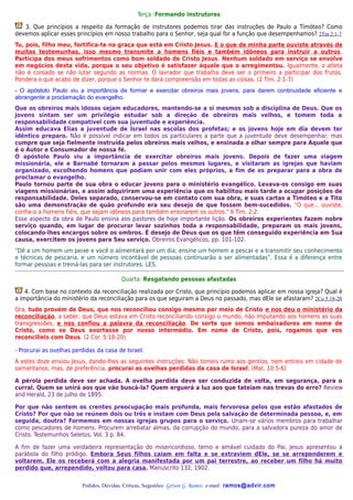 Terça: Formando instrutores

   3. Que princípios a respeito da formação de instrutores podemos tirar das instruções de Paulo a Timóteo? Como
devemos aplicar esses princípios em nosso trabalho para o Senhor, seja qual for a função que desempenhamos? 2Tm 2:1-7
Tu, pois, filho meu, fortifica-te na graça que está em Cristo Jesus. E o que de minha parte ouviste através de
muitas testemunhas, isso mesmo transmite a homens fiéis e também idôneos para instruir a outros .
Participa dos meus sofrimentos como bom soldado de Cristo Jesus. Nenhum soldado em serviço se envolve
em negócios desta vida, porque o seu objetivo é satisfazer àquele que o arregimentou. Igualmente, o atleta
não é coroado se não lutar segundo as normas. O lavrador que trabalha deve ser o primeiro a participar dos frutos.
Pondera o que acabo de dizer, porque o Senhor te dará compreensão em todas as coisas. (2 Tim. 2:1-7)
- O apóstolo Paulo viu a importância de formar e exercitar obreiros mais jovens, para darem continuidade eficiente e
abrangente a proclamação do evangelho.
Que os obreiros mais idosos sejam educadores, mantendo-se a si mesmos sob a disciplina de Deus. Que os
jovens sintam ser um privilégio estudar sob a direção de obreiros mais velhos, e tomem toda a
responsabilidade compatível com sua juventude e experiência.
Assim educava Elias a juventude de Israel nas escolas dos profetas; e os jovens hoje em dia devem ter
idêntico preparo. Não é possível indicar em todos os particulares a parte que a juventude deve desempenhar; mas
cumpre que seja fielmente instruída pelos obreiros mais velhos, e ensinada a olhar sempre para Aquele que
é o Autor e Consumador de nossa fé.
O apóstolo Paulo viu a importância de exercitar obreiros mais jovens. Depois de fazer uma viagem
missionária, ele e Barnabé tornaram a passar pelos mesmos lugares, e visitaram as igrejas que haviam
organizado, escolhendo homens que podiam unir com eles próprios, a fim de os preparar para a obra de
proclamar o evangelho.
Paulo tornou parte de sua obra o educar jovens para o ministério evangélico. Levava-os consigo em suas
viagens missionárias, e assim adquiriram uma experiência que os habilitou mais tarde a ocupar posições de
responsabilidade. Deles separado, conservou-se em contato com sua obra, e suas cartas a Timóteo e a Tito
são uma demonstração de quão profundo era seu desejo de que fossem bem-sucedidos. "O que... ouviste,
confia-o a homens fiéis, que sejam idôneos para também ensinarem os outros." II Tim. 2:2.
Esse aspecto da obra de Paulo ensina aos pastores de hoje importante lição. Os obreiros experientes fazem nobre
serviço quando, em lugar de procurar levar sozinhos toda a responsabilidade, preparam os mais jovens,
colocando-lhes encargos sobre os ombros. É desejo de Deus que os que têm conseguido experiência em Sua
causa, exercitem os jovens para Seu serviço. Obreiros Evangélicos, pp. 101-102.
“Dê a um homem um peixe e você o alimentará por um dia; ensine um homem a pescar e a transmitir seu conhecimento
e técnicas de pescaria, e um número incontável de pessoas continuarão a ser alimentadas”. Essa é a diferença entre
formar pessoas e treiná-las para ser instrutores. LES.

                                         Quarta: Resgatando pessoas afastadas

    4. Com base no contexto da reconciliação realizada por Cristo, que princípio podemos aplicar em nossa igreja? Qual é
a importância do ministério da reconciliação para os que seguiram a Deus no passado, mas dEle se afastaram? 2Co 5:18-20
Ora, tudo provém de Deus, que nos reconciliou consigo mesmo por meio de Cristo e nos deu o ministério da
reconciliação, a saber, que Deus estava em Cristo reconciliando consigo o mundo, não imputando aos homens as suas
transgressões, e nos confiou a palavra da reconciliação. De sorte que somos embaixadores em nome de
Cristo, como se Deus exortasse por nosso intermédio. Em nome de Cristo, pois, rogamos que vos
reconcilieis com Deus. (2 Cor. 5:18-20)

- Procurai as ovelhas perdidas da casa de Israel.
A estes doze enviou Jesus, dando-lhes as seguintes instruções: Não tomeis rumo aos gentios, nem entreis em cidade de
samaritanos; mas, de preferência, procurai as ovelhas perdidas da casa de Israel; (Mat. 10:5-6)

A pérola perdida deve ser achada. A ovelha perdida deve ser conduzida de volta, em segurança, para o
curral. Quem se unirá aos que vão buscá-la? Quem erguerá a luz aos que tateiam nas trevas do erro? Review
and Herald, 23 de julho de 1895.

Por que não sentem os crentes preocupação mais profunda, mais fervorosa pelos que estão afastados de
Cristo? Por que não se reúnem dois ou três e instam com Deus pela salvação de determinada pessoa, e, em
seguida, doutra? Formemos em nossas igrejas grupos para o serviço. Unam-se vários membros para trabalhar
como pescadores de homens. Procurem arrebatar almas, da corrupção do mundo, para a salvadora pureza do amor de
Cristo. Testemunhos Seletos, Vol. 3 p. 84.

A fim de fazer uma verdadeira representação do misericordioso, terno e amável cuidado do Pai, Jesus apresentou a
parábola do filho pródigo. Embora Seus filhos caiam em falta e se extraviem dEle, se se arrependerem e
voltarem, Ele os receberá com a alegria manifestada por um pai terrestre, ao receber um filho há muito
perdido que, arrependido, voltou para casa. Manuscrito 132, 1902.

                         Pedidos, Dúvidas, Críticas, Sugestões: Gerson G. Ramos. e-mail: ramos@advir.com
 