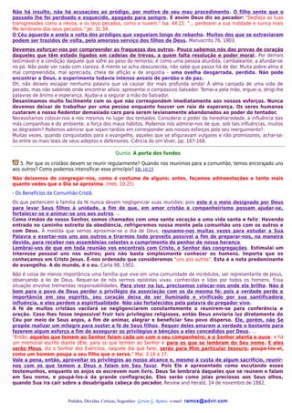 Não há insulto, não há acusações ao pródigo, por motivo de seu mau procedimento. O filho sente que o
passado lhe foi perdoado e esquecido, apagado para sempre. E assim Deus diz ao pecador: "Desfaço as tuas
transgressões como a névoa, e os teus pecados, como a nuvem." Isa. 44:22. "... perdoarei a sua maldade e nunca mais
Me lembrarei dos seus pecados." Jer. 31:34.
O Céu aguarda e anela a volta dos pródigos que vagueiam longe do rebanho. Muitos dos que se extraviaram
podem ser trazidos de volta, pelo amoroso serviço dos filhos de Deus. Manuscrito 76, 1903.
Devemos esforçar-nos por compreender as fraquezas dos outros. Pouco sabemos nós das provas de coração
daqueles que têm estado ligados em cadeias de trevas, a quem falta resolução e poder moral . Por demais
lastimável é a condição daquele que sofre ao peso do remorso; é como uma pessoa aturdida, cambaleante, a afundar-se
no pó. Não pode ver nada com clareza. A mente se acha obscurecida, não sabe que passo há de dar. Muita pobre alma é
mal compreendida, mal apreciada, cheia de aflição e de angústia - uma ovelha desgarrada, perdida. Não pode
encontrar a Deus, e experimenta todavia intenso anseio de perdão e de paz.
Oh, não deixeis escapar nenhuma palavra que vá causar dor mais profunda ainda! À alma cansada de uma vida de
pecado, mas não sabendo onde encontrar alívio, apresentai o compassivo Salvador. Tomai-a pela mão, erguei-a, dirigi-lhe
palavras de ânimo e esperança. Ajudai-a a segurar a mão do Salvador.
Desanimamos muito facilmente com os que não correspondem imediatamente aos nossos esforços. Nunca
devemos deixar de trabalhar por uma pessoa enquanto houver um raio de esperança. Os seres humanos
custaram a nosso Redentor demasiado caro para serem levianamente abandonados ao poder do tentador.
Necessitamos colocar-nos a nós mesmos no lugar dos tentados. Considerai o poder da hereditariedade, a influência das
más companhias e do ambiente, a força dos maus hábitos. Podemos nós admirar-nos de que, sob tais influências, muitos
se degradem? Podemos admirar que sejam tardios em corresponder aos nossos esforços pelo seu reerguimento?
Muitas vezes, quando conquistados para o evangelho, aqueles que se afiguravam vulgares e não promissores, achar-se-
ão entre os mais leais de seus adeptos e defensores. Ciência do om Viver, pp. 167-168.

                                               Quinta: A porta dos fundos

   5. Por que os cristãos devem se reunir regularmente? Quando nos reunimos para a comunhão, temos encorajado uns
aos outros? Como podemos intensificar esse princípio? Hb 10:25
Não deixemos de congregar-nos, como é costume de alguns; antes, façamos admoestações e tanto mais
quanto vedes que o Dia se aproxima. (Heb. 10:25)
- Os Benefícios da Comunhão Cristã.
Os que pertencem à família da fé nunca devem negligenciar suas reuniões; pois este é o meio designado por Deus
para levar Seus filhos à unidade, a fim de que, em amor cristão e companheirismo possam ajudar-se,
fortalecer-se e animar-se uns aos outros. ...
Como irmãos de nosso Senhor, somos chamados com uma santa vocação a uma vida santa e feliz . Havendo
entrado no caminho estreito da obediência, refrigeremos nossa mente pela comunhão uns com os outros e
com Deus. À medida que vemos aproximar-se o dia de Deus, reunamo-nos muitas vezes para estudar a Sua
Palavra e exortar-nos uns aos outros e tirarmos todo proveito possível a fim de preparar-nos, na maneira
devida, para receber nas assembleias celestes o cumprimento do penhor de nossa herança.
Lembrai-vos de que em toda reunião vos encontrais com Cristo, o Senhor das congregações. Estimulai um
interesse pessoal uns nos outros; pois não basta simplesmente conhecer os homens. Importa que os
conheçamos em Cristo Jesus. É-nos ordenado que consideremos "uns aos outros". Esta é a nota predominante
do evangelho. A do mundo, é o eu. Carta 98, 1902.
Não é coisa de menos importância uma família que vive em uma comunidade de incrédulos, ser representante de Jesus,
observando a lei de Deus. Requer-se de nós sermos epístolas vivas, conhecidas e lidas por todos os homens. Essa
situação envolve tremendas responsabilidades. Para viver na luz, precisamos colocar-nos onde ela brilha. Não é
bom para o povo de Deus perder o privilégio da associação com os da mesma fé; pois a verdade perde a
importância em seu espírito, seu coração deixa de ser iluminado e vivificado por sua santificadora
influência, e eles perdem a espiritualidade. Não são fortalecidos pela palavra do pregador vivo.
A fé de muitos cristãos vacilará se negligenciarem constantemente o reunirem-se para conferência e
oração. Caso lhes fosse impossível fruir tais privilégios religiosos, então Deus enviaria luz diretamente do
Céu por meio de Seus anjos, a fim de animar, alegrar e beneficiar Seu povo disperso. Ele, porém, não Se
propõe realizar um milagre para suster a fé de Seus filhos. Requer deles amarem a verdade o bastante para
fazerem algum esforço a fim de assegurar os privilégios e bênçãos a eles concedidos por Deus. ...
"Então, aqueles que temem ao Senhor falam cada um com o seu companheiro; e o Senhor atenta e ouve ; e há
um memorial escrito diante dEle, para os que temem ao Senhor e para os que se lembram do Seu nome. E eles
serão Meus, diz o Senhor dos Exércitos, naquele dia que farei, serão para Mim particular tesouro; poupá-los-ei,
como um homem poupa a seu filho que o serve." Mal. 3:16 e 17.
Vale a pena, então, aproveitar os privilégios ao nosso alcance e, mesmo à custa de algum sacrifício, reunir-
nos com os que temem a Deus e falam em Seu favor. Pois Ele é apresentado como escutando esses
testemunhos, enquanto os anjos os escrevem num livro. Deus Se lembrará daqueles que se reúnem e falam
em Seu nome, e poupá-los-á da grande conflagração. Eles serão como joias preciosas aos Seus olhos,
quando Sua ira cair sobre a desabrigada cabeça do pecador. Review and Herald, 14 de novembro de 1882.


                        Pedidos, Dúvidas, Críticas, Sugestões: Gerson G. Ramos. e-mail: ramos@advir.com
 