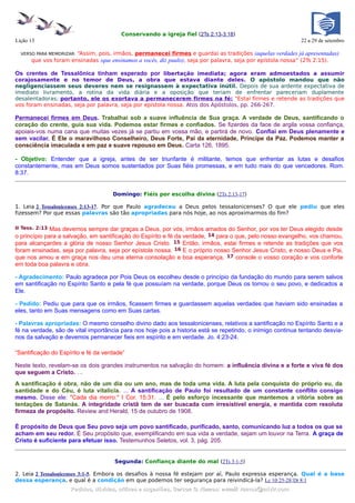 Conservando a igreja fiel (2Ts 2:13-3:18)
Lição 13                                                                                                    22 a 29 de setembro

                      “Assim, pois, irmãos, permanecei firmes e guardai as tradições (aquelas verdades já apresentadas)
  VERSO PARA MEMORIZAR:
      que vos foram ensinadas (que ensinamos a vocês, diz paulo), seja por palavra, seja por epístola nossa” (2Ts 2:15).

Os crentes de Tessalônica tinham esperado por libertação imediata; agora eram admoestados a assumir
corajosamente e no temor de Deus, a obra que estava diante deles. O apóstolo mandou que não
negligenciassem seus deveres nem se resignassem à expectativa inútil. Depois de sua ardente expectativa de
imediato livramento, a rotina da vida diária e a oposição que teriam de enfrentar pareceriam duplamente
desalentadoras; portanto, ele os exortava a permanecerem firmes na fé: "Estai firmes e retende as tradições que
vos foram ensinadas, seja por palavra, seja por epístola nossa. Atos dos Apóstolos, pp. 266-267.

Permanecei firmes em Deus. Trabalhai sob a suave influência de Sua graça. A verdade de Deus, santificando o
coração do crente, guia sua vida. Podemos estar firmes e confiados. Se fizerdes da face de argila vossa confiança,
apoiais-vos numa cana que muitas vezes já se partiu em vossa mão, e partirá de novo. Confiai em Deus plenamente e
sem vacilar. É Ele o maravilhoso Conselheiro, Deus Forte, Pai da eternidade, Príncipe da Paz. Podemos manter a
consciência imaculada e em paz e suave repouso em Deus. Carta 126, 1895.

- Objetivo: Entender que a igreja, antes de ser triunfante é militante, temos que enfrentar as lutas e desafios
constantemente, mas em Deus somos sustentados por Suas fiéis promessas, e em tudo mais do que vencedores. Rom.
8:37.


                                     Domingo: Fiéis por escolha divina (2Ts 2:13-17)

1. Leia 2 Tessalonicenses 2:13-17. Por que Paulo agradeceu a Deus pelos tessalonicenses? O que ele pediu que eles
fizessem? Por que essas palavras são tão apropriadas para nós hoje, ao nos aproximarmos do fim?

II Tess. 2:13 Mas devemos sempre dar graças a Deus, por vós, irmãos amados do Senhor, por vos ter Deus elegido desde
o princípio para a salvação, em santificação do Espírito e fé da verdade, 14 para o que, pelo nosso evangelho, vos chamou,
para alcançardes a glória de nosso Senhor Jesus Cristo. 15 Então, irmãos, estai firmes e retende as tradições que vos
foram ensinadas, seja por palavra, seja por epístola nossa. 16 E o próprio nosso Senhor Jesus Cristo, e nosso Deus e Pai,
que nos amou e em graça nos deu uma eterna consolação e boa esperança, 17 console o vosso coração e vos conforte
em toda boa palavra e obra.

- Agradecimento: Paulo agradece por Pois Deus os escolheu desde o princípio da fundação do mundo para serem salvos
em santificação no Espírito Santo e pela fé que possuíam na verdade, porque Deus os tornou o seu povo, e dedicados a
Ele.

- Pedido: Pediu que para que os irmãos, ficassem firmes e guardassem aquelas verdades que haviam sido ensinadas a
eles, tanto em Suas mensagens como em Suas cartas.

- Palavras apropriadas: O mesmo conselho divino dado aos tessalonicenses, relativos a santificação no Espírito Santo e a
fé na verdade, são de vital importância para nos hoje pois a historia está se repetindo, o inimigo continua tentando desvia-
nos da salvação e devemos permanecer fieis em espírito e em verdade. Jo. 4:23-24.

“Santificação do Espírito e fé da verdade”

Neste texto, revelam-se os dois grandes instrumentos na salvação do homem: a influência divina e a forte e viva fé dos
que seguem a Cristo. …
A santificação é obra, não de um dia ou um ano, mas de toda uma vida. A luta pela conquista do próprio eu, da
santidade e do Céu, é luta vitalícia. ... A santificação de Paulo foi resultado de um constante conflito consigo
mesmo. Disse ele: "Cada dia morro." I Cor. 15:31. ... É pelo esforço incessante que mantemos a vitória sobre as
tentações de Satanás. A integridade cristã tem de ser buscada com irresistível energia, e mantida com resoluta
firmeza de propósito. Review and Herald, 15 de outubro de 1908.

É propósito de Deus que Seu povo seja um povo santificado, purificado, santo, comunicando luz a todos os que se
acham em seu redor. É Seu propósito que, exemplificando em sua vida a verdade, sejam um louvor na Terra. A graça de
Cristo é suficiente para efetuar isso. Testemunhos Seletos, vol. 3, pág. 205.


                                      Segunda: Confiança diante do mal (2Ts 3:1-5)

2. Leia 2 Tessalonicenses 3:1-5. Embora os desafios à nossa fé estejam por aí, Paulo expressa esperança. Qual é a base
dessa esperança, e qual é a condição em que podemos ter segurança para reivindicá-la? Lc 10:25-28;Dt 8:1
                     Pedidos, dúvidas, críticas e sugestões, Gerson G. Ramos: e-mail: ramos@advir.com
 