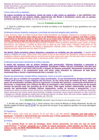 Mediador do homem no santuário celestial; como Aquele em quem se centralizam todos os sacrifícios da dispensação do
Antigo Testamento, e por cujo sacrifício expiatório os transgressores da lei de Deus podem encontrar paz e perdão. Atos
dos Apóstolos, pp. 229-230.

Ciúme e ódio contra os apóstolos.
Os judeus incrédulos de Tessalônica, cheios de ciúme e ódio contra os apóstolos, e não satisfeitos com
havê-los expulso de sua própria cidade, seguiram-nos até Beréia e levantaram contra eles as paixões
excitáveis da classe mais baixa. Atos dos Apóstolos, p. 232.

                                            Segunda: O episódio em Bereia

    2. Qual foi a diferença entre a experiência de Paulo em Bereia e em Tessalônica? O que aprendemos com essa
diferença? At 17:10-15

Os Bereanos estavam dispostos a pesquisar a veracidade das doutrinas pregadas pelos apóstolos.
E logo, durante a noite, os irmãos enviaram Paulo e Silas para Beréia; ali chegados, dirigiram-se à sinagoga dos judeus.
Ora, estes de Beréia eram mais nobres que os de Tessalônica; pois receberam a palavra com toda a avidez,
examinando as Escrituras todos os dias para ver se as coisas eram, de fato, assim. Com isso, muitos deles
creram, mulheres gregas de alta posição e não poucos homens. Mas, logo que os judeus de Tessalônica souberam
que a palavra de Deus era anunciada por Paulo também em Beréia, foram lá excitar e perturbar o povo. Então, os irmãos
promoveram, sem detença, a partida de Paulo para os lados do mar. Porém Silas e Timóteo continuaram ali. Os
responsáveis por Paulo levaram-no até Atenas e regressaram trazendo ordem a Silas e Timóteo para que, o mais
depressa possível, fossem ter com ele. (Atos 17:10-15)

Em Beréia, Paulo encontrou judeus dispostos a pesquisar as verdades por ele ensinadas. A respeito deles
declara o relatório de Lucas: "Estes foram mais nobres do que os que estavam em Tessalônica, porque de bom grado
receberam a Palavra, examinando cada dia nas Escrituras se estas coisas eram assim. De sorte que creram muitos deles,
e também mulheres gregas da classe nobre, e não poucos varões." Atos 17:11 e 12.

Os Bereanos examinavam diariamente os relatos inspirados.
A mente dos bereanos não se achava limitada pelo preconceito. Estavam dispostos a pesquisar a
veracidade das doutrinas pregadas pelos apóstolos. Estudavam a Bíblia, não por curiosidade, mas para que
pudessem aprender o que havia sido escrito a respeito do Messias prometido. Diariamente examinavam os
relatos inspirados; e ao compararem texto com texto, anjos celestiais se colocavam ao lado deles,
iluminando-lhes a mente e impressionando-lhes o coração. Pág. 232

Quando são apresentadas verdades bíblicas impopulares, muitos se recusam a pesquisá-las.
Onde quer que as verdades do evangelho sejam proclamadas, os que honestamente desejam proceder com
retidão serão levados a exame diligente das Escrituras. Se nas cenas finais da história da Terra, aqueles a
quem são proclamadas verdades decisivas seguissem o exemplo dos bereanos, examinando diariamente as
Escrituras, e comparando com a Palavra de Deus as mensagens a eles levadas, haveria hoje em dia grande
número de pessoas leais aos preceitos da lei de Deus, onde agora existem relativamente poucos. Mas
quando são apresentadas verdades bíblicas impopulares, muitos se recusam a pesquisá-las. Embora
incapazes de refutar os claros ensinos da Escritura, manifestam extrema relutância em estudar as evidências oferecidas.
Alguns presumem que mesmo sendo essas doutrinas verdades incontestes, pouco importa aceitarem ou não a nova luz;
e apegam-se a fábulas agradáveis usadas pelo inimigo para desviar as almas. Assim são suas mentes cegadas pelo erro,
e eles ficam separados do Céu. Atos dos Apóstolos, pp. 231-232.

                    Terça: Interlúdio em Atenas (Interlúdio: Lapso de tempo no meio de qualquer coisa).

     3. Ao falar aos judeus em Atos 17:2, 3, Paulo começou com o tema do Messias no Antigo Testamento. Ao falar aos
filósofos pagãos de Atenas (At 17:16-34), em que ponto ele começou? O que podemos aprender com essas abordagens
diferentes?

Em Tessalônica
Atos 17:2 E Paulo, como tinha por costume, foi ter com eles e, por três sábados, disputou com eles sobre as
Escrituras, 3 expondo e demonstrando que convinha que o Cristo padecesse e ressuscitasse dos mortos. E
este Jesus, que vos anuncio, dizia ele, é o Cristo.
Em Atenas
… 22 E, estando Paulo no meio do Areópago, disse: Varões atenienses, em tudo vos vejo um tanto
supersticiosos; 23 porque, passando eu e vendo os vossos santuários, achei também um altar em que
estava escrito: AO DEUS DESCONHECIDO. Esse, pois, que vós honrais não o conhecendo é o que eu vos
anuncio. ... (Atos. 17:16-34).


                        Pedidos, Dúvidas, Críticas, Sugestões: Gerson G. Ramos. e-mail: ramos@advir.com
 