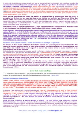 O pastor não deve julgar que toda a verdade tem que ser apresentada aos incrédulos em toda e qualquer ocasião. Ele
deve estudar com cuidado quando convém falar, o que dizer, e o que deixar de mencionar. Isso não é usar
de engano; é trabalhar como Paulo fazia. "Porque, sendo livre para com todos," escreveu ele aos coríntios, "fiz-me
servo de todos, para ganhar ainda mais. E fiz-me como judeu para os judeus, para ganhar os judeus; para os que estão
debaixo da lei, como se estivera debaixo da lei, para ganhar os que estão debaixo da lei. Para os que estão sem lei, Pág.
118 como se estivera sem lei (não estando sem lei para com Deus, mas debaixo da lei de Cristo), para ganhar os que
estão sem lei. Fiz-me como fraco para os fracos, para ganhar os fracos. Fiz-me tudo para todos, para, por todos os meios,
chegar a salvar alguns." I Cor. 9:19-22.
Paulo não se aproximava dos judeus de maneira a despertar-lhes os preconceitos. Não lhes dizia, a
princípio, que deviam crer em Jesus de Nazaré; mas insistia nas profecias que falavam de Cristo, Sua
missão e obra. Levava seus ouvintes passo a passo, mostrando-lhes a importância de honrar a lei de Deus. Dava a
devida honra à lei cerimonial, mostrando que fora Cristo que instituíra a ordem judaica e o serviço sacrifical. Levava-os,
então, até ao primeiro advento do Redentor, e mostrava que, na vida e morte de Cristo, se havia cumprido tudo como
estava especificado nesse serviço sacrifical.
Dos gentios, Paulo se aproximava exaltando a Cristo, e apresentando as exigências da lei. Mostrava como
a luz refletida pela cruz do Calvário dava significação e glória a toda a ordem judaica.
Assim variava o apóstolo sua maneira de trabalhar, adaptando sua mensagem às circunstâncias em que se
achava. Depois de paciente trabalho, tinha grande medida de êxito; entretanto, muitos havia que não se
convenciam. Alguns há, hoje, que não se convencerão seja qual for o método de apresentar a verdade; e o obreiro de
Deus deve estudar cuidadosamente métodos melhores, a fim de não despertar preconceitos nem
combatividade. Eis onde alguns têm fracassado. Seguindo suas inclinações naturais, têm fechado portas
pelas quais, com outra maneira de agir, Pág. 119 poderiam ter encontrado acesso a corações e, por
intermédio desses, a outros ainda.

Os obreiros de Deus devem examinar e ampliar diariamente suas estratégias e capacidades
Os obreiros de Deus devem ser homens de múltiplas facetas; isto é, devem possuir largueza de caráter. Não
devem ser homens apegados a uma só idéia, estereotipados em sua maneira de agir, incapazes de ver que
sua defesa da verdade deve variar segundo a espécie de pessoas entre as quais trabalham, e as
circunstâncias que se lhes deparam.
Delicada é a obra que se apresenta ao pastor quando o enfrentam o afastamento, a inimizade encarniçada e a oposição.
Ele necessita, mais que os outros, daquela sabedoria que é "primeiramente, pura, depois, pacífica, moderada, tratável,
cheia de misericórdia e de bons frutos, sem parcialidade e sem hipocrisia". Tia. 3:17. Como o orvalho e os chuveiros
silenciosos caem suavemente sobre as ressequidas plantas, assim devem cair-lhe as palavras brandamente
ao proclamar a verdade. Cumpre-lhe ganhar almas, não repeli-las. Deve estudar a fim de ser hábil, onde
não há regras para fazer face à situação.
Muitas almas têm sido desviadas para uma direção errada, e assim perdidas para a causa de Deus,
devido à falta de habilidade e sabedoria da parte do obreiro. O tato e o critério centuplicam a utilidade
do obreiro. Se profere as palavras convenientes no tempo oportuno, e manifesta o devido espírito, isso
terá no coração daquele que ele está procurando ajudar, uma influência capaz de o comover. Obreiros
Evangélicos, pp. 117-119.

                                             Quinta: Paulo revela sua afeição

   5. Como era o relacionamento e a ligação emocional de Paulo com os crentes de Tessalônica? O que isso nos ensina a
respeito de como devemos nos relacionar com aqueles a quem ministramos? 1Ts 2:17–3:10

Paulo tem saudades dos tessalonicenses
17Nós, porém, irmãos, sendo privados de vós por um momento de tempo, de vista, mas não do coração,
tanto mais procuramos com grande desejo ver o vosso rosto . 18 Pelo que bem quisemos, uma e outra
vez, ir ter convosco, pelo menos eu, Paulo , mas Satanás no-lo impediu. 19 Porque qual é a nossa esperança,
ou gozo, ou coroa de glória? Porventura, não o sois vós também diante de nosso Senhor Jesus Cristo
em sua vinda? 20 Na verdade, vós sois a nossa glória e gozo . (I Tess. 2:17-20).

O apóstolo Paulo escreveu aos cristãos tessalonicenses: "Qual é a nossa esperança, ou gozo, ou coroa de glória?
Porventura, não o sois vós também diante de nosso Senhor Jesus Cristo em Sua vinda? Na verdade, vós sois a nossa
glória e gozo." I Tess. 2:19 e 20. Este é o tesouro pelo qual Cristo nos pede trabalhar . O caráter é a grande
colheita da vida. E toda palavra ou ato que, mediante a graça de Cristo, suscita em uma alma um
impulso em direção ao Céu, todo esforço que tende à formação de um caráter cristão, é depositar
tesouro no Céu.
Onde se acha o tesouro, aí estará também o coração. Em todo esforço para beneficiar a outros,
beneficiamo-nos a nós mesmos. Aquele que dá dinheiro ou tempo para a disseminação do evangelho, empenha seu
próprio interesse e suas orações em prol da obra e das almas a serem conquistadas por meio dele; suas afeições dilatam-
se para outros, e ele é estimulado a maior devoção para com Deus, a fim de ser habilitado a fazer-lhes maior bem. O Maior
Discurso de Cristo, p. 90.


                         Pedidos, Dúvidas, Críticas, Sugestões: Gerson G. Ramos. e-mail: ramos@advir.com
 