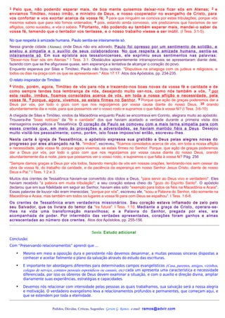 1  Pelo que, não podendo esperar mais, de boa mente quisemos deixar-nos ficar sós em Atenas; 2 e
enviamos Timóteo, nosso irmão, e ministro de Deus, e nosso cooperador no evangelho de Cristo, para
vos confortar e vos exortar acerca da vossa fé; 3 para que ninguém se comova por estas tribulações; porque vós
mesmos sabeis que para isto fomos ordenados; 4 pois, estando ainda convosco, vos predizíamos que havíamos de ser
afligidos, como sucedeu, e vós o sabeis. 5 Portanto, não podendo eu também esperar mais, mandei-o saber da
vossa fé, temendo que o tentador vos tentasse, e o nosso trabalho viesse a ser inútil. (I Tess. 3:1-5).

No que respeita à amizade humana, Paulo sentia-se inteiramente só.
Nessa grande cidade (Atenas), onde Deus não era adorado, Paulo foi opresso por um sentimento de solidão, e
anelou a simpatia e o auxílio de seus colaboradores . No que respeita à amizade humana, sentia-se
inteiramente só. Em sua epístola aos tessalonicenses, ele exprimiu seus sentimentos nas palavras:
"Deixar-nos ficar sós em Atenas." I Tess. 3:1. Obstáculos aparentemente intransponíveis se apresentaram diante dele,
fazendo com que se lhe afigurasse quase, sem esperança a tentativa de alcançar o coração do povo.
Enquanto esperava por Silas e Timóteo, Paulo não ficou ocioso. "Disputava na sinagoga com os judeus e religiosos, e
todos os dias na praça com os que se apresentavam." Atos 17:17. Atos dos Apóstolos, pp. 234-235.
O relato inspirador de Timóteo
6Vindo, porém, agora, Timóteo de vós para nós e trazendo-nos boas novas da vossa fé e caridade e de
como sempre tendes boa lembrança de nós, desejando muito ver-nos, como nós também a vós, 7 por
esta razão, irmãos, ficamos consolados acerca de vós, em toda a nossa aflição e necessidade, pela
vossa fé, 8 porque, agora, vivemos, se estais firmes no Senhor . 9 Porque que ação de graças poderemos dar a
Deus por vós, por todo o gozo com que nos regozijamos por vossa causa diante do nosso Deus, 10 orando
abundantemente dia e noite, para que possamos ver o vosso rosto e supramos o que falta à vossa fé? (I Tess. 3:6-10).
A chegada de Silas e Timóteo, vindos da Macedônia enquanto Paulo se encontrava em Corinto, alegrara muito ao apóstolo.
Trouxera-lhe "boas notícias" da "fé e caridade" dos que haviam aceitado a verdade durante a primeira visita dos
mensageiros evangélicos a Tessalônica. O coração de Paulo se comoveu com a mais terna simpatia para com
esses crentes que, em meio às provações e adversidades, se haviam mantido fiéis a Deus . Desejou
muito visitá-los pessoalmente; como, porém, isto fosse impossível então, escreveu-lhes .
Nesta carta à igreja de Tessalônica, o apóstolo expressa sua gratidão a Deus pelas alegres novas do
progresso por eles alcançado na fé. "Irmãos", escreveu, "ficamos consolados acerca de vós, em toda a nossa aflição
e necessidade, pela vossa fé, porque agora vivemos, se estais firmes no Senhor. Porque, que ação de graças poderemos
dar a Deus por vós, por todo o gozo com que nos regozijamos por vossa causa diante do nosso Deus, orando
abundantemente dia e noite, para que possamos ver o vosso rosto, e supramos o que falta à vossa fé? Pág. 256
"Sempre damos graças a Deus por vós todos, fazendo menção de vós em nossas orações, lembrando-nos sem cessar da
obra da vossa fé, do trabalho da caridade, e da paciência da esperança em nosso Senhor Jesus Cristo, diante de nosso
Deus e Pai." I Tess. 1:2 e 3.
Muitos dos crentes de Tessalônica haviam-se convertido dos ídolos a Deus, "para servir ao Deus vivo e verdadeiro". Eles
haviam recebido "a palavra em muita tribulação"; e seu coração estava cheio do "gozo do Espírito Santo". O apóstolo
declarou que em sua fidelidade em seguir ao Senhor, haviam eles sido "exemplo para todos os fiéis na Macedônia e Acaia".
Essas palavras de louvor não eram imerecidas; "porque por vós", escreveu ele, "soou a Palavra do Senhor, não somente na
Macedônia e Acaia, mas também em todos os lugares a vossa fé para com Deus se espalhou". I Tess. 1:6-8.
Os crentes de Tessalônica eram verdadeiros missionários. Seu coração estava inf lamado de zelo pelo
seu Salvador, que os livrara do temor da "ira futura". I Tess. 1:10. Mediante a graça de Cristo, operara-se-
lhes na vida uma transformação maravilhosa; e a Palavra do Senhor, pregada por eles, era
acompanhada de poder. Por intermédio das verdades apresentadas, corações foram ganhos e almas
acrescentadas ao número dos crentes. Atos dos Apóstolos, pp. 255-156.


                                                  Sexta: Estudo adicional
Conclusão:
Com “Preservando relacionamentos” aprendi que ...

    •   Mesmo em meio a oposição dura e persistente não devemos desanimar, a muitas pessoas sinceras dispostas a
        conhecer e aceitar fielmente o plano da salvação através do estudo das escrituras.

    •   E importante ter abordagens diferentes para determinados campos evangelísticos (Casa, parentes, amigos, vizinhos,
        colegas de serviço, contatos pessoais esporádicos ou casuais, etc) cada um apresenta uma característica e necessidade
        diferenciada, por isso os obreiros de Deus devem examinar a situação, e com o auxilio e direção divina, ampliar
        diariamente suas experiências, estratégias e capacidades.

    •   Devemos nós relacionar com intensidade pelas pessoas as quais trabalhamos, sua salvação será a nossa alegria
        e motivação. O verdadeiro evangelismo leva a relacionamentos profundos e permanentes, que começam aqui, e
        que se estendem por toda a eternidade.


                         Pedidos, Dúvidas, Críticas, Sugestões: Gerson G. Ramos. e-mail: ramos@advir.com
 