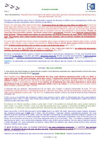 A criação concluída
Lição 3                                                                                                     12 a 19 de janeiro

VERSO PARA MEMORIZAR:   “Havendo Deus terminado no dia sétimo a Sua obra, que fizera, descansou nesse dia de toda a Sua
                                             obra que tinha feito” (Gn 2:2).

Perceba o relato de Paulo sobre Gn 2:2, relacionando o repouso da alma que se obtêm com a entrega plena a Cristo com
a integração da vida ao propósito eterno de Deus ao dia sétimo.
Porque, em certo lugar, disse assim do dia sétimo: E repousou Deus de todas as suas obras no sétimo dia. E outra vez
neste lugar: Não entrarão no meu repouso. Visto, pois, que resta que alguns entrem nele e que aqueles a quem primeiro
foram pregadas as boas-novas não entraram por causa da desobediência, determina, outra vez, um certo dia, Hoje, dizendo
por Davi, muito tempo depois, como está dito: Hoje, se ouvirdes a sua voz, não endureçais o vosso coração. Porque, se
Josué lhes houvesse dado repouso, não falaria, depois disso, de outro dia. Portanto, resta ainda um repouso para o
povo de Deus. Porque aquele que entrou no seu repouso, ele próprio repousou de suas obras, como Deus das
suas. Procuremos, pois, entrar naquele repouso, para que ninguém caia no mesmo exemplo de desobediência.
Heb. 4:4-11.

E vi outro anjo voar pelo meio do céu, e tinha o evangelho eterno, para o proclamar aos que habitam sobre a terra, e a toda
nação, e tribo, e língua, e povo, dizendo com grande voz: Temei a Deus e dai-lhe glória, porque vinda é a hora do seu
juízo. E adorai aquele que fez o céu, e a terra, e o mar, e as fontes das águas. Apoc. 14:6-7.
Porque em seis dias fez o SENHOR os céus e a terra, o mar e tudo que neles há e ao sétimo dia descansou;
portanto, abençoou o SENHOR o dia do sábado e o santificou. Êxo. 20:11.

Por tanto a orientação divina é adorai o criador reconhecendo o memorial que estabeleceu o 7 0 dia, pois “havendo Deus
terminado no dia sétimo a sua obra, que fizera, descansou nesse dia de toda a sua obra que tinha feito. E abençoou Deus
o dia sétimo e o santificou; porque nele descansou de toda a obra que, como Criador, fizera”. (Gên. 2:1-3) Gên. 2:1-3.

Objetivo: Se aprofundar no conhecimento relacionado aos três últimos dias da criação e do repouso estabelecido no
sétimo.


                                              Domingo: Sol, Lua e estrelas

1. Que ações são mencionadas no quarto dia da criação? Como devemos entender isso, especialmente em face da nossa
atual compreensão do mundo físico? Gn 1:14-19

Disse também Deus: Haja luzeiros no firmamento dos céus, para fazerem separação entre o dia e a noite; e
sejam eles para sinais, para estações, para dias e anos. E sejam para luzeiros no firmamento dos céus, para
alumiar a terra. E assim se fez. Fez Deus os dois grandes luzeiros: o maior para governar o dia, e o menor para
governar a noite; e fez também as estrelas. E os colocou no firmamento dos céus para alumiarem a terra, para
governarem o dia e a noite e fazerem separação entre a luz e as trevas. E viu Deus que isso era bom. Houve
tarde e manhã, o quarto dia. (Gên. 1:14-19)

A natureza fala aos sentidos, declarando que há um Deus vivo, Criador e supremo Governador de tudo. "Os céus
manifestam a glória de Deus e o firmamento anuncia a obra das Suas mãos. Um dia faz declaração a outro dia, e uma
noite mostra sabedoria a outra noite." Sal. 19:1 e 2. A beleza que reveste a Terra é um sinal do amor de Deus. Patriarcas
e Profetas, 48.
O Sol, a Lua, e as estrelas são luminares, luzeiros para alumiar a terra, estão no firmamento dos céus, para fazerem
separação entre o dia e a noite; para sinais, para estações, para dias e anos e para manifestarem a glória de Deus e
anunciar as obra das Suas mãos.

Em Gênesis 1:1, Moisés escolheu a dedo o verbo bara’ (“criar”). Ele poderia ter utilizado dois outros verbos hebraicos
asah (“fazer”) ou yatsar (“formar”), mas usou especificamente bara’ que, segundo o comentário da Bíblia de Jerusalém,
por exemplo, “é reservado à ação criadora de Deus, diferente da ação produtora do homem” Comentário CPB.

Estes versos Gên. 1:14-19 não possuem o termo criou (bara’); ex nihilo “do nada” para estes corpos celestes do quarto
dia. A palavra usada aqui é asah, que é “fazer, “pôr em prática”, “executar, realizar, manufaturar, produzir” etc, com
matéria já por Ele anteriormente criada, como por exemplo o firmamento ou expansão referente a águas e águas no 2 0
dia; e a terra e o mar no 30, a matéria já estava, houve tão somente a separação, exatamente como no 1 0 com a luz e as
trevas “E viu Deus que era boa a luz; e fez Deus separação entre a luz e as trevas ”. Gên. 1:4 e depois o próprio homem
que formou no sexto, com o pó da terra) seguindo então a este critério, pôs em prática, fez com que os luzeiros tivessem
o efeito desejado em “suas ordenadas revoluções” agora dentro do planeta, que estava ainda envolto sobre grossas
nuvens, e indicou suas funções.

“A glória de Deus nos céus, os mundos inumeráveis em suas ordenadas revoluções, 'o equilíbrio das grossas
nuvens', os mistérios da luz e do som, do dia e da noite, tudo estava patente ao estudo dos nossos primeiros pais”.
Patriarcas e Profetas, p. 44.
Veremos com mais detalhes por que este item é tão essencial em “O dia literal” na parte de quinta deste resumo.

                                                    ramos@advir.com
 