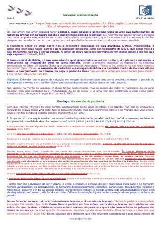 Salvação: a única solução
Lição 4                                                                                                              20 a 27 de outubro

  VERSO PARA MEMORIZAR:   “Porque Deus amou ao mundo de tal maneira que deu o Seu Filho unigênito, para que todo o que
                                   nEle crê não pereça, mas tenha a vida eterna” (Jo 3:16).

Oh, que amor! que amor extraordinário! Contudo, quão poucos o apreciam! Quão poucos são participantes da
natureza divina! Tendo empreendido a maravilhosa obra da redenção, Ele resolveu que não renunciaria ao plano
mas nada pouparia, não obstante seu custo, nada reteria, conquanto caro, que fosse essencial à consumação de Seu
desígnio de conceder ao homem dom após dom, até que Ele lhe houvesse aberto todos os tesouros celestiais.

A redentora graça de Deus sobre nós, a crescente concepção de Sua grandeza, justiça, misericórdia, e
amor, não encherão nosso coração para qualquer propósito. Este conhecimento de Deus, que Jesus veio do
Céu transmitir, não deve ser apoucado. O amor de Deus não pode permanecer em nossa posse a menos que
seja expresso. Carta 48, 1888.

O tema central da Bíblia, o tema em redor do qual giram todos os outros no livro, é o plano da redenção, a
restauração da imagem de Deus na alma humana. Desde a primeira sugestão de esperança na sentença
pronunciada no Éden, até àquela última gloriosa promessa do Apocalipse - "Verão o Seu rosto, e na sua testa estará o
Seu nome" (Apoc. 22:4) - o empenho de cada livro e passagem da Bíblia é o desdobramento deste maravilhoso
tema - o reerguimento do homem, ou seja, o poder de Deus "que nos dá a vitória por nosso Senhor Jesus Cristo".
(I Cor. 15:57.) Educação, 125-126.

Objetivo: Entender que o plano da salvação em resgate da humanidade tem como propósito eliminar o pecado ou
transgressão e reivindicar o caráter divino que havia sido posto em dúvida diante de todo universo.

Não apenas na mente de algumas criaturas finitas neste mundo, mas na mente de todos os habitantes do universo
celestial, tem sido estabelecida a imutabilidade da lei de Deus. ... A uma voz eles exaltavam a Deus como justo,
misericordioso, abnegado, íntegro. Manuscrito 1, 1902.


                                             Domingo: A extensão do problema

Com que intenso interesse foi esse conflito acompanhado pelos anjos celestiais e os mundos não caídos, enquanto a
honra da lei estava sendo vindicada! Não só para este mundo, mas para o universo celeste e os mundos que Deus criara,
devia o conflito ser decidido para sempre. Manuscrito 143, 1897.

1. O que os textos a seguir revelam sobre a extensão do problema do pecado? Você tem sofrido com esse problema ou
tem percebido a realidade descrita nesses textos? Jo 2:25 | Sl 59:2 | Jr 17:9 | Rm 5:12 | Tg 5:1-7 | Is 5:23 | 2Ts 2:10

E não precisava de que alguém lhe desse testemunho a respeito do homem, porque ele mesmo sabia o que era a natureza
humana. (João 2:25)

Livra-me dos que praticam a iniquidade e salva-me dos homens sanguinários, (Sal. 59:2)

Enganoso é o coração, mais do que todas as coisas, e desesperadamente corrupto; quem o conhecerá? (Jer. 17:9)

Portanto, assim como por um só homem entrou o pecado no mundo, e pelo pecado, a morte, assim também a morte passou a
todos os homens, porque todos pecaram. (Rom. 5:12)

Atendei, agora, ricos, chorai lamentando, por causa das vossas desventuras, que vos sobrevirão. As vossas riquezas estão
corruptas, e as vossas roupagens, comidas de traça; o vosso ouro e a vossa prata foram gastos de ferrugens, e a sua
ferrugem há de ser por testemunho contra vós mesmos e há de devorar, como fogo, as vossas carnes. Tesouros
acumulastes nos últimos dias. Eis que o salário dos trabalhadores que ceifaram os vossos campos e que por vós foi retido
com fraude está clamando; e os clamores dos ceifeiros penetraram até aos ouvidos do Senhor dos Exércitos . Tendes vivido
regaladamente sobre a terra; tendes vivido nos prazeres; tendes engordado o vosso coração, em dia de matança; tendes condenado e
matado o justo, sem que ele vos faça resistência. Sede, pois, irmãos, pacientes, até à vinda do Senhor. Eis que o lavrador aguarda com
paciência o precioso fruto da terra, até receber as primeiras e as últimas chuvas. (Tia. 5:1-7)

os quais por suborno justificam o perverso e ao justo negam justiça! (Isa. 5:23)

e com todo engano de injustiça aos que perecem, porque não acolheram o amor da verdade para serem salvos. (2 Ts 2:10)

- Cristo conhece a maldade do ser humano, e como é engano o coração desses; praticam a iniquidade e se tornaram
homens sanguinários; os pensamentos se tornaram desesperadamente corruptos, gananciosos, fraudulentos, injustos e
mentirosos, inclusive dentro da própria religião, por professos cristãos, o pecado afetou toda a humanidade e trouxe com
ele degradação, sofrimento, aflição, dor e morte. O Plano da salvação é justamente a solução divina para o problema do
pecado.

Nosso Salvador entende tudo acerca da natureza humana, e diz a cada ser humano: "Sede vós perfeitos como perfeito
é o vosso Pai celeste." Mat. 5:48. Como Deus é perfeito em Sua esfera, assim deve o homem ser perfeito em sua
esfera. Os que recebem a Cristo acham-se entre o número daqueles aos quais são pronunciadas as palavras tão
cheias de esperança: "A todos quantos O receberam, deu-lhes o poder de serem feitos filhos de Deus, a saber, aos que
crêem no Seu nome." João 1:12. Estas palavras nos declaram que não devemos contentar-nos com nada menos do
                                                         ramos@advir.com
 