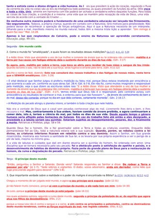 tanto a estrela como o átomo dirigem a vida humana. As l eis que presidem à ação do coração, regulando o fluxo
da corrente da vida no corpo são as leis da Inteligência todo-poderosa, as quais presidem às funções da alma. DEle p
                                                                                                                   roce
e toda a vida. Unic amente em harmonia com Ele poderá ser achada a verdadeira esfera daquelas funções. Para todas
as coisas de Sua criação, a condição é a mesma: uma vida que se mantém pela recepção da vida de Deus, uma vida
xercida de acordo com a vontade do Criador. ...
De nenhuma outra maneira poderá o fundamento de uma verdadeira educação ser lançado tão firmemente,
tão seguramente. Todavia, a própria criança, quando em contato com a Natureza, terá motivos para perplexidade. Não
poderá deixar de reconhecer a operação de forças antagônicas. Aqui é que a Natureza necessita de um intérprete.
Olhando para o mal, manifesto mesmo no mundo natural, todos têm a mesma triste lição a aprender: "Um inimigo é
quem fez isso." Mat. 13:28.
Apenas à luz que resplandece do Calvário, pode o ensino da Natureza ser aprendido corretamente.
Educação, págs. 99-101.


Segunda - Um mundo caído

2. Como o mundo foi “amaldiçoado”, e quais foram os resultados dessas maldições? Gn 3:17; 4:11, 12; 5:29

E a Adão disse: Visto que atendeste a voz de tua mulher e comeste da árvore que eu te ordenara não comesses, maldita é a
terra por tua causa; em fadigas obterás dela o sustento durante os dias de tua vida. (Gên. 3:17)

És agora, pois, maldito por sobre a terra, cuja boca se abriu para receber de tuas mãos o sangue de teu irmão .
Quando lavrares o solo, não te dará ele a sua força; serás fugitivo e errante pela terra. (Gên. 4:11-12)

pôs-lhe o nome de Noé, dizendo: Este nos consolará dos nossos trabalhos e das fadigas de nossas mãos, nesta terra
que o SENHOR amaldiçoou. (Gên. 5:29)

- É vital destacar que Senhor Julgou é proferiu maldição ou falou mal, porque Deus estava revelando por onisciência o
que ocorreria a cada um, conforme as suas obras Sal. 28:4; Gál. 6:7-8, Ele não foi, como muitos imaginam o responsável
pela maldição, veja o que dizem as escrituras sobre isso “E a Adão disse: Visto que atendeste a voz de tua mulher e
comeste da árvore que eu te ordenara não comesses, maldita é a terra por tua causa; em fadigas obterás dela o sustento
durante os dias de tua vida”. (Gên. 3:17), Vemos então que Deus não é o responsável, pelo contrário avisou com
antecedência os resultados de conhecer o mal, e ordenou para que não fizessem “... da árvore do conhecimento do bem e
do mal, dessa não comerás; porque no dia em que dela comeres, certamente morrerás”. Gên. 2:16-17.

- A Maldição do pecado atingiu o planeta inteiro, e também à toda criação que nele habita.

Não era a vontade de Deus que o casal sem pecados conhecesse algo do mal. Livremente lhes dera o bem, e lhes
recusara o mal. Mas, contrariamente à Sua ordem, haviam comido da árvore proibida, e agora continuariam a
comer dela, isto é, teriam a ciência do mal, por todos os dias de sua vida. Desde aquele tempo o gênero
humano seria afligido pelas tentações de Satanás. Em vez do trabalho feliz até então a eles designado, a
ansiedade e a labuta seriam seu quinhão. Estariam sujeitos ao desapontamento, pesares, dor, e finalmente
à morte. Patriarcas e Profetas, págs. 58 e 59.

Quando Deus fez o homem, Ele o fez governador sobre a Terra e todas as criaturas viventes. Enquanto Adão
permanecesse fiel ao Céu, toda a natureza estaria sob a sua sujeição. Quando, porém, se rebelou contra a lei
divina, as criaturas inferiores ficaram em rebelião contra o seu domínio. Assim o Senhor, em Sua grande
misericórdia, mostraria aos homens a santidade de Sua lei, e os levaria por sua própria experiência a ver o perigo de a
pôr de lado, mesmo no mínimo grau.
E a vida de labutas e cuidados que dali em diante deveria ser o quinhão do homem, foi ordenada com amor. Uma
disciplina que se tornara necessária pelo seu pecado, foi o obstáculo posto à satisfação do apetite e paixão, e o
desenvolvimento de hábitos de domínio próprio. Fazia parte do grande plano de Deus para a restauração do
homem, da ruína e degradação do pecado. Patriarcas e Profetas, págs. 59-60.


Terça - O príncipe deste mundo

“Então, perguntou o Senhor a Satanás: Donde vens? Satanás respondeu ao Senhor e disse: De rodear a Terra e
passear por ela” (Jó 1:7); “Sede sóbrios e vigilantes. O diabo, vosso adversário, anda em derredor, como leão que
ruge procurando alguém para devorar” (1Pe 5:8).

3. Que importante verdade sobre a realidade e o poder do maligno é encontrada na Bíblia? Jo 12:31; 14:30;16:11; Ef 2:2; 6:12

Chegou o momento de ser julgado este mundo, e agora o seu príncipe será expulso. (João 12:31)

Já não falarei muito convosco, porque aí vem o príncipe do mundo; e ele nada tem em mim; (João 14:30)

do juízo, porque o príncipe deste mundo já está julgado. (João 16:11)

nos quais andastes outrora, segundo o curso deste mundo, segundo o príncipe da potestade do ar, do espírito que agora
atua nos filhos da desobediência; (Efés. 2:2)

porque a nossa luta não é contra o sangue e a carne, e sim contra os principados e potestades, contra os dominadores
deste mundo tenebroso, contra as forças espirituais do mal, nas regiões celestes. (Efés. 6:12)


                                                     ramos@advir.com
 