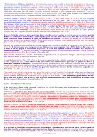 - Encontramos na bíblia que Satanás é “o príncipe (soberano de um reino paralelo ao divino) da potestade do ar (do governo
deste mundo tenebroso), do espírito (ou estilo de vida, procedimento) que agora atua nos filhos da desobediência”. (Efés. 2:2),
por isso está revelado que “a nossa luta não é contra o sangue e a carne, e sim contra os principados (Do grego arché, que
significa principal, são espíritos governantes, a liderança ou cúpula do reino, magistrados) e potestades (Do grego exousia,
significando autoridades, que têm poderes executivos, recebendo autoridade e poder delegado pelos principados) , contra os
dominadores deste mundo tenebroso, contra as forças espirituais do mal (Anjos caidos, demônios e os homens por eles
dirigidos), nas regiões celestes” (no mundo espiritual visível e invisível Col. 1:16). Efés. 6:12.

- Satanás recebeu o título de “príncipe deste mundo”. Jo. 16:11, "o deus deste século". II Cor. 4:4, por tê-lo usurpado,
Deus tinha dado a seu filho Adão o governo ou administração da terra Gên. 1:26-27; Sal. 8:3-8, mas por cair na
armadilha, perdeu está condição “Porque de quem alguém é vencido, do tal faz-se também servo”. II Ped. 2:19; Rom. 6:16.
Mas graças a cristo, que saiu vencedor na cruz do calvário “e, tendo despojado os principados e potestades, os exibiu
publicamente e deles triunfou na mesma cruz”. Col. 2:15 ver também Jo.12:31-33; Mat. 12:29; Luc. 11:22, retomou o que
Adão havia perdido “É-me dado todo o poder no céu e na terra”. Mat. 28:19; Heb. 2:8, e por isso pode restituir à
humanidade o Éden restaurado, "E a ti, ó torre do rebanho, monte da filha de Sião, a ti virá; sim, a ti virá o primeiro
domínio." Miq. 4:8. "Os justos herdarão a Terra e habitarão nela para sempre." Sal. 37:29.

Quando Satanás triunfava como príncipe deste mundo, quando exigia o mundo como seu reino, quando
todos nos achávamos manchados e corrompidos pelo pecado, Deus enviou do Céu Seu mensageiro, Seu
Filho unigênito, para proclamar a todos os habitantes do mundo: "Encontrei um resgate. Fiz um caminho de
escape para todos os que se estão a perder. Tenho os documentos de vossa emancipação já providos para vós, selados
pelo Senhor do Céu e da Terra." Manuscrito 32a, 1894.

Satanás, em virtude do êxito que teve em desviar o homem do caminho da obediência, tornou-se "o deus deste século".
II Cor. 4:4. O domínio que uma vez pertenceu a Adão passou ao usurpador. Mas o Filho de Deus Se propôs vir
à Terra a fim de pagar a penalidade do pecado, e assim não apenas redimir o homem, mas recobrar o
domínio usurpado. ... O apóstolo Paulo a ela [à restauração adquirida do domínio perdido] se referiu como a "redenção
da possessão de Deus". Efés. 1:14. Profetas e Reis, pág. 382.
Não somente o homem mas também a Terra tinha pelo pecado vindo sob o poder do maligno, e deveria ser restaurada
pelo plano da redenção. Patriarcas e Profetas, pág. 67.

A predição feita no Éden (Gên. 3:15) refere-se de maneira especial a Cristo, e a todos os que O aceitam e confessam como
o Filho unigênito de Deus. Cristo ofereceu-Se para entrar em conflito com o príncipe e o poder das trevas e
para ferir a cabeça da serpente. Todos os filhos e filhas de Deus são os Seus escolhidos, soldados Seus, para pelejar
contra "principados e potestades, contra os dominadores deste mundo tenebroso, contra as forças espirituais do mal, nas
regiões celestes". Efés. 6:12. É um conflito do qual não haverá fim até que Cristo venha pela segunda vez.
Manuscrito 104, 1897. (acrescentei o texto no parêntese)

"No mundo tereis aflições, mas tende bom ânimo; Eu venci o mundo." João 16:33. Cristo não falhou, nem Lhe faleceu o
ânimo, e Seus seguidores têm de manifestar uma fé de natureza assim resistente. ... Conquanto aparentes
impossibilidades lhes entravem o caminho, por Sua graça hão de ir avante. ... Têm de ter força para resistir ao mal,
força que nem a Terra, nem a morte, nem o inferno podem dominar; força que os habilitará a vencer como
Cristo venceu. O Desejado de Todas as Nações, 680.


Quarta - A “sabedoria” do mundo

4. De que maneira Deus avalia a suposta “sabedoria” do mundo? Em nossos dias ainda podemos comprovar a tolice
dessa “sabedoria”? 1Co 1:18-21; 3:18-21
Certamente, a palavra da cruz é loucura para os que se perdem, mas para nós, que somos salvos, poder de Deus. Pois
está escrito: Destruirei a sabedoria dos sábios e aniquilarei a inteligência dos instruídos. Onde está o sábio? Onde, o escriba?
Onde, o inquiridor deste século? Porventura, não tornou Deus louca a sabedoria do mundo? Visto como, na sabedoria de Deus, o
mundo não o conheceu por sua própria sabedoria, aprouve a Deus salvar os que crêem pela loucura da pregação. Porque
os judeus pedem sinal, e os gregos buscam sabedoria; mas nós pregamos a Cristo crucificado, que é escândalo para os
judeus e loucura para os gregos. Mas, para os que são chamados, tanto judeus como gregos, lhes pregamos a Cristo,
poder de Deus e sabedoria de Deus. (1 Cor. 1:18-24)

Ninguém se engane a si mesmo: se alguém dentre vós se tem por sábio neste século, faça-se estulto para se tornar
sábio. Porque a sabedoria deste mundo é loucura diante de Deus; porquanto está escrito: Ele apanha os sábios na
própria astúcia deles. E outra vez: O Senhor conhece os pensamentos dos sábios, que são pensamentos vãos. Portanto, ninguém
se glorie nos homens; porque tudo é vosso: (1 Cor. 3:18-21)

- Deus nós revela que a sabedoria do mundo é loucura, pensamentos inúteis, pois levam a perdição eterna, “Há caminho
que ao homem parece direito, mas o fim dele são os caminhos da morte”. Prov. 14:12 e 16:25. "Porque a loucura de Deus
(a palavra da cruz, a loucura da pregação I Cor. 1:18-24, que é o evangelho ou boas novas) é mais sábia do que os homens; e a
fraqueza de Deus (para os incrédulos, a sabedoria, a justiça, a santificação, e a redenção por meio de cristo, ensinados pelas
escrituras são considerados como fraqueza e ignorância Atos 17:30-33) é mais forte do que os homens." I Cor. 1:25. "Mas vós
sois dEle, em Jesus Cristo, o qual para nós foi feito por Deus sabedoria, e justiça, e santificação, e redenção; para que,
como está escrito: Aquele que se gloria, glorie-se no Senhor." I Cor. 1:30 e 31.

A primeira e grande lição de toda educação é conhecer e compreender a vontade de Deus. Durante cada um
dos dias da vida, levai convosco o conhecimento de Deus. Deixai que ele absorva a mente e todo o ser. Deus deu
sabedoria a Salomão, porém essa sabedoria de origem divina foi deturpada quando ele se afastou de Deus para obter
                                                      ramos@advir.com
 