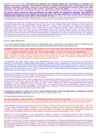 sabedoria de outras fontes. Precisamos da sabedoria de Salomão depois que aprendemos a sabedoria de
Alguém maior do que Salomão. Não devemos perscrutar a sabedoria humana, que é chamada loucura, para
procurar verdadeira sabedoria. Instruir-se na ciência mediante a interpretação humana é obter uma falsa
educação, mas aprender de Deus e Jesus Cristo é aprender a ciência da Bíblia. A confusão educacional provém
do fato de a sabedoria e o conhecimento de Deus não terem sido honrados e exaltados pelo mundo religioso. Os limpos
de coração vêem a Deus em toda providência, em todo aspecto da verdadeira educação. Eles vibram à
primeira aproximação da luz irradiada do trono de Deus. Aos que captarem os primeiros vislumbres do
conhecimento espiritual serão feitas comunicações do Céu. Os alunos de nossas escolas devem considerar o
conhecimento de Deus acima de todas as outras coisas. Unicamente o exame das Escrituras trará o conhecimento do
verdadeiro Deus e de Jesus Cristo, a quem Ele enviou. Fundamentos da Educação Cristã, 414-415.

A associação com homens instruídos é tida por alguns em mais alta estima que a comunhão com o Deus do Céu. As
declarações dos sábios são consideradas de mais valor que a mais elevada sabedoria revelada na Palavra de Deus.
Enquanto, porém, a incredulidade levanta orgulhosamente a cabeça, o Céu contempla com desprezo a vaidade e a
insignificância do raciocínio humano, pois o homem em si e por si mesmo é vaidade. Todo o mérito, toda a dignidade
moral dos homens tem pertencido a eles simplesmente através dos méritos de Jesus Cristo. Que são, então, as
especulações das mentes mais elevadas dentre os maiores homens que já viveram? Não obstante, os homens colocam
seu raciocínio humano à frente da revelada vontade de Deus, e apresentam ao mundo o que eles afirmam ser sabedoria
mais elevada que a do Eterno. Em suas vãs imaginações pretendem lançar por terra a economia do Céu para satisfazer
suas próprias inclinações e desejos. Fundamentos da Educação Cristã, p. 331.


Quinta - Pelos olhos da fé

5. Que lições específicas Davi contemplava na criação? Além disso, comparando o que sabemos sobre a criação hoje com
o que era conhecido naquele tempo, por que as palavras de Davi parecem ainda mais notáveis? Sl 8
Ó SENHOR, Senhor nosso, quão magnífico em toda a terra é o teu nome! Pois expuseste nos céus a tua majestade .
Da boca de pequeninos e crianças de peito suscitaste força, por causa dos teus adversários, para fazeres emudecer o inimigo e
o vingador. Quando contemplo os teus céus, obra dos teus dedos, e a lua e as estrelas que estabeleceste , que é o
homem, que dele te lembres E o filho do homem, que o visites? Fizeste-o, no entanto, por um pouco, menor do que Deus e de
glória e de honra o coroaste. Deste-lhe domínio sobre as obras da tua mão e sob seus pés tudo lhe puseste: ovelhas e bois,
todos, e também os animais do campo; as aves do céu, e os peixes do mar, e tudo o que percorre as sendas dos mares. Ó
SENHOR, Senhor nosso, quão magnífico em toda a terra é o teu nome! (Sal. 8)

- A Revelação do criador, dada a Davi, como exemplificada no salmo 8, não foi de forma parcial, e sim por ele se
interessar e contemplar a criação através da natureza, e perceber então a majestade e o amor do Senhor para com a
humanidade, em nosso tempo vemos menos contemplação aos atos de Deus por meio da natureza, e muito mais louvor
pelas coisas feitas pelo homem, como casas, carros, aparelhos eletrônicos, arte, entretenimentos, modas e etc, que em
excesso leva ao materialismo, isso é um dos motivos que hoje a muito interesse pela tecnologia e curiosidade pela
especulação cientifica e pouca fé no criador.

Deus nos tem rodeado do bonito panorama da natureza para atrair e interessar nossa mente. É Seu intento que liguemos
as glórias da natureza com Seu caráter. Se fielmente estudarmos o livro da natureza, verificaremos ser ela frutífero
campo à contemplação do amor e poder infinitos de Deus. …
O grande Artista-Mestre pintou sobre a fugidia tela do firmamento as glórias de um Sol poente. Tingiu e iluminou os céus
de ouro, prata e carmesim, como se os portais do alto Céu se abrissem completamente, a fim de lhe podermos ver as
cintilações e nossa imaginação tomar posse da glória interior. Muitos se volvem descuidadamente desse quadro
trabalhado pelo Céu. Deixam de seguir o infinito amor e o poder de Deus nas extraordinárias belezas vistas no
firmamento, mas ficam quase arrebatados ao contemplarem e cultuarem as imperfeitas pinturas feitas em imitação do
Artista-Mestre. Mensagens aos Jovens, págs. 365 e 366.

O coração se comove e pulsa com novo e mais profundo amor, cheio de admiração e reverência, quando
contemplamos Deus na natureza. Signs of the Times, 4 de junho de 1874.

6. O que Davi percebia nos céus? Sl 19:1-4
Os céus proclamam a glória de Deus, e o firmamento anuncia as obras das suas mãos . Um dia discursa a outro dia, e
uma noite revela conhecimento a outra noite. Não há linguagem, nem há palavras, e deles não se ouve nenhum som; no entanto,
por toda a terra se faz ouvir a sua voz, e as suas palavras, até aos confins do mundo. Aí, pôs uma tenda para o sol, (Sal. 19:1-4)

- Davi entendeu que “Os céus proclamam a glória de Deus, e o firmamento anuncia as obras das suas mãos”... Sal. 19:1-
4. Assim como o apóstolo Paulo “Porquanto, o que de Deus se pode conhecer, neles se manifesta, porque Deus lho
manifestou. Pois os seus atributos invisíveis, o seu eterno poder e divindade, são claramente vistos desde a criação do
mundo, sendo percebidos mediante as coisas criadas, de modo que eles são inescusáveis”. Rom. 1:19-20.

Olhem para os céus estrelados e, com admiração e respeito, estudem as maravilhosas obras de Deus. Pensem na
sabedoria que Ele manifesta ao manter perfeita ordem no vasto Universo e na insignificante razão que o homem tem
para gabar-se de suas realizações.
Tudo que o homem tem - a vida, os meios de subsistência, a felicidade, e inúmeras outras bênçãos que dia a dia chegam
até ele - provém do Pai lá no alto. O homem é devedor de tudo aquilo que orgulhosamente declara possuir. Deus dá Suas
preciosas dádivas para que sejam usadas no Seu serviço. Toda partícula da glória do êxito humano pertence a Deus. É
Sua multiforme sabedoria que é manifestada nas obras dos homens, e a Ele pertence o louvor. Youth's Instructor, 4 de
abril de 1905.


                                                       ramos@advir.com
 