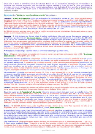 Olhai para as belas e admiráveis coisas da natureza. Pensai em sua maravilhosa adaptação às necessidades e à
felicidade, não somente do homem, mas de todas as criaturas viventes. O brilho do Sol e a chuva que alegram e
refrescam a terra, as montanhas, os mares e vales, tudo nos fala do amor do Criador. É Deus quem faz as flores brotarem
e aparecerem os frutos. É Ele quem supre as necessidades diárias de todas as Suas criaturas. Bible Training School,
novembro de 1908.


Conclusão: Em “Vendo por espelho, obscuramente” aprendi que …

Domingo - A Terra é do Senhor e tudo o que está debaixo de todos os céus, pois Ele às criou: “Pois o que está debaixo
de todos os céus é meu”. (Jó 41:11), “Pois são meus todos os animais do bosque e as alimárias”. (Sal. 50:10), “assim diz
o SENHOR, que te criou, ó Jacó, e que te formou, ó Israel”. (Isa. 43:1-2), Lhe pertencemos também porque nós redimiu:
“Não temas, porque eu te remi; chamei-te pelo teu nome, tu és meu”. (Isa. 43:1-2), “o vosso corpo é santuário do Espírito
Santo, que está em vós, o qual tendes da parte de Deus, e que não sois de vós mesmos? Porque fostes comprados por
preço. Agora, pois, glorificai a Deus no vosso corpo”. (1 Cor. 6:19-20). Por isso é importante reconhecer sua graça, amar a
este Deus sobre todas as coisas, e ao próximo como a nós mesmos. Mat. 22:37-38.
Ao SENHOR pertence a terra e tudo o que nela se contém, o mundo e os que nele habitam. Fundou-a ele sobre os mares
e sobre as correntes a estabeleceu. (Sal. 24:1-2)

Segunda - É vital destacar que Senhor Julgou é proferiu maldição ou falou mal, porque Deus estava revelando por
onisciência o que ocorreria em Um mundo caído, e a cada um o que aconteceria conforme as suas obras Sal. 28:4; Gál.
6:7-8, Ele não foi, como muitos imaginam o responsável pela maldição, veja o que dizem as escrituras sobre isso “E a
Adão disse: Visto que atendeste a voz de tua mulher e comeste da árvore que eu te ordenara não comesses, maldita é a
terra por tua causa; em fadigas obterás dela o sustento durante os dias de tua vida ”. (Gên. 3:17), Vemos então que Deus
não é o responsável, pelo contrário avisou com antecedência os resultados de conhecer o mal, e ordenou para que não
fizessem “... da árvore do conhecimento do bem e do mal, dessa não comerás; porque no dia em que dela comeres,
certamente morrerás”. Gên. 2:16-17.
A Maldição do pecado atingiu o planeta inteiro, e também à toda criação que nele habita.

Terça - Chegou o momento de ser julgado este mundo, e agora o seu príncipe será expulso. João 12:31. “O príncipe
deste mundo já está julgado”. João 16:11.

Encontramos na bíblia que Satanás é “o príncipe (soberano de um reino paralelo ao divino) da potestade do ar (do governo
deste mundo tenebroso), do espírito (ou estilo de vida, procedimento) que agora atua nos filhos da desobediência”. (Efés. 2:2),
por isso está revelado que “a nossa luta não é contra o sangue e a carne, e sim contra os principados (Do grego arché, que
significa principal, são espíritos governantes, a liderança ou cúpula do reino, magistrados) e potestades (Do grego exousia,
significando autoridades, que têm poderes executivos, recebendo autoridade e poder delegado pelos principados) , contra os
dominadores deste mundo tenebroso, contra as forças espirituais do mal (Anjos caidos, demônios e os homens por eles
dirigidos), nas regiões celestes” (no mundo espiritual visível e invisível Col. 1:16). Efés. 6:12.
Satanás recebeu o título de “príncipe deste mundo”. Jo. 16:11, "o deus deste século". II Cor. 4:4, por tê-lo usurpado, Deus
tinha dado a seu filho Adão o governo ou administração da terra Gên. 1:26-27; Sal. 8:3-8, mas por cair na armadilha,
perdeu está condição “Porque de quem alguém é vencido, do tal faz-se também servo”. II Ped. 2:19; Rom. 6:16. Mas
graças a cristo, que saiu vencedor na cruz do calvário “e, tendo despojado os principados e potestades, os exibiu
publicamente e deles triunfou na mesma cruz”. Col. 2:15 ver também Jo.12:31-33; Mat. 12:29; Luc. 11:22, retomou o que
Adão havia perdido “É-me dado todo o poder no céu e na terra”. Mat. 28:19; Heb. 2:8, e por isso pode restituir à
humanidade o Éden restaurado, "E a ti, ó torre do rebanho, monte da filha de Sião, a ti virá; sim, a ti virá o primeiro
domínio." Miq. 4:8. "Os justos herdarão a Terra e habitarão nela para sempre." Sal. 37:29.

Quarta - “Ninguém se engane a si mesmo: se alguém dentre vós se tem por sábio neste século, faça-se estulto para se
tornar sábio. Porque a sabedoria deste mundo é loucura diante de Deus” 1 Cor. 3:18-19
Deus nós revela que A “sabedoria” do mundo é loucura, pensamentos inúteis, pois levam a perdição eterna, “Há
caminho que ao homem parece direito, mas o fim dele são os caminhos da morte ”. Prov. 14:12 e 16:25. "Porque a
loucura de Deus (a palavra da cruz, a loucura da pregação I Cor. 1:18-24, que é o evangelho ou boas novas) é mais sábia do que
os homens; e a fraqueza de Deus (para os incrédulos, a sabedoria, a justiça, a santificação, e a redenção por meio de cristo,
ensinados pelas escrituras são considerados como fraqueza e ignorância Atos 17:30-33) é mais forte do que os homens." I Cor.
1:25. "Mas vós sois dEle, em Jesus Cristo, o qual para nós foi feito por Deus sabedoria, e justiça, e santificação, e
redenção; para que, como está escrito: Aquele que se gloria, glorie-se no Senhor." I Cor. 1:30 e 31.

Quinta - “Ó SENHOR, Senhor nosso, quão magnífico em toda a terra é o teu nome! Pois expuseste nos céus a tua
majestade”. Sal. 8:1. Davi reconheceu e contemplou o criador, Pelos olhos da fé.
A Revelação do criador, dada a Davi, como exemplificada no salmo 8, não foi de forma parcial, e sim por ele se interessar
e contemplar a criação através da natureza, e perceber então a majestade e o amor do Senhor para com a humanidade,
em nosso tempo vemos menos contemplação aos atos de Deus por meio da natureza, e muito mais louvor pelas coisas
feitas pelo homem, como casas, carros, aparelhos eletrônicos, arte, entretenimentos, modas e etc, que em excesso leva
ao materialismo, isso é um dos motivos que hoje a muito interesse pela tecnologia e curiosidade pela especulação
cientifica e pouca fé no criador.
Davi entendeu que “Os céus proclamam a glória de Deus, e o firmamento anuncia as obras das suas mãos”... Sal. 19:1-
4. Assim como o apóstolo Paulo “Porquanto, o que de Deus se pode conhecer, neles se manifesta, porque Deus lho
manifestou. Pois os seus atributos invisíveis, o seu eterno poder e divindade, são claramente vistos desde a criação do
mundo, sendo percebidos mediante as coisas criadas, de modo que eles são inescusáveis”. Rom. 1:19-20.

                                                      ramos@advir.com
 