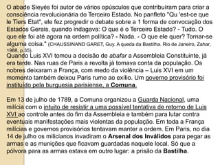 O abade Sieyés foi autor de vários opúsculos que contribuíram para criar a
consciência revolucionária do Terceiro Estado. No panfleto "Qu 'est-ce que
le Tiers Etat", ele fez progredir o debate sobre a 1 forma de convocação dos
Estados Gerais, quando indagava: O que é o Terceiro Estado? - Tudo. O
que ele foi até agora na ordem política? - Nada. - O que ele quer? Tornar-se
alguma coisa." (CHAUSSINAND GARET, Guy. A queda da Bastilha. Rio de Janeiro, Zahar,
1988, p.35).
Quando Luis XVI tomou a decisão de abafar a Assembleia Constituinte, já
era tarde. Nas ruas de Paris a revolta já tomava conta da população. Os
nobres deixaram a França, com medo da violência – Luis XVI em um
momento também deixou Paris rumo ao exílio. Um governo provisório foi
instituído pela burguesia parisiense, a Comuna.
Em 13 de julho de 1789, a Comuna organizou a Guarda Nacional, uma
milícia com o intuito de resistir a uma possível tentativa de retorno de Luis
XVI ao controle antes do fim da Assembleia e também para lutar contra
eventuais manifestações mais violentas da população. Em toda a França
milícias e governos provisórios tentavam manter a ordem. Em Paris, no dia
14 de julho os milicianos invadiram o Arsenal dos Inválidos para pegar as
armas e as munições que ficavam guardadas naquele local. Só que a
pólvora para as armas estava em outro lugar: a prisão da Bastilha.
 