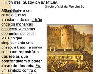 14/07/1789: QUEDA DA BASTILHA
(início oficial da Revolução
Francesa)A Bastilha era um
castelo que foi
transformado em prisão
onde os monarcas
encarceravam seus
oponentes políticos.
Mais do que
simplesmente uma
prisão, a Bastilha servia
como um repositório
das idéias que
confrontavam o poder
absoluto dos reis. Era
um símbolo contra o
 