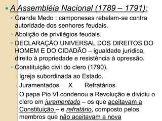  A Assembléia Nacional (1789 – 1791):
◦ Grande Medo : camponeses rebelam-se contra
autoridade dos senhores feudais.
◦ Abolição de privilégios feudais.
◦ DECLARAÇÃO UNIVERSAL DOS DIREITOS DO
HOMEM E DO CIDADÃO – igualdade jurídica,
direito à propriedade e resistência à opressão.
◦ Constituição civil do clero (1790).
 Igreja subordinada ao Estado.
 Juramentados X Refratários.
 O papa Pio VI condenou a Revolução e dividiu o
clero em juramentado – os que aceitavam a
Constituição – e refratário, composto pelos
membros que não aceitavam a nova
 