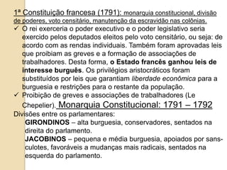 1ª Constituição francesa (1791): monarquia constitucional, divisão
de poderes, voto censitário, manutenção da escravidão nas colônias.
 O rei exerceria o poder executivo e o poder legislativo seria
exercido pelos deputados eleitos pelo voto censitário, ou seja: de
acordo com as rendas individuais. Também foram aprovadas leis
que proibiam as greves e a formação de associações de
trabalhadores. Desta forma, o Estado francês ganhou leis de
interesse burguês. Os privilégios aristocráticos foram
substituídos por leis que garantiam liberdade econômica para a
burguesia e restrições para o restante da população.
 Proibição de greves e associações de trabalhadores (Le
Chepelier). Monarquia Constitucional: 1791 – 1792
Divisões entre os parlamentares:
GIRONDINOS – alta burguesia, conservadores, sentados na
direita do parlamento.
JACOBINOS – pequena e média burguesia, apoiados por sans-
culotes, favoráveis a mudanças mais radicais, sentados na
esquerda do parlamento.
 