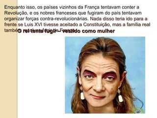 Enquanto isso, os países vizinhos da França tentavam conter a
Revolução, e os nobres franceses que fugiram do país tentavam
organizar forças contra-revolucionárias. Nada disso teria ido para a
frente se Luis XVI tivesse aceitado a Constituição, mas a família real
também resolveu fugir da França.O rei tenta fugir – vestido como mulher
 