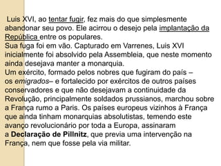 Luis XVI, ao tentar fugir, fez mais do que simplesmente
abandonar seu povo. Ele acirrou o desejo pela implantação da
República entre os populares.
Sua fuga foi em vão. Capturado em Varrenes, Luis XVI
inicialmente foi absolvido pela Assembleia, que neste momento
ainda desejava manter a monarquia.
Um exército, formado pelos nobres que fugiram do país –
os emigrados– e fortalecido por exércitos de outros países
conservadores e que não desejavam a continuidade da
Revolução, principalmente soldados prussianos, marchou sobre
a França rumo a Paris. Os países europeus vizinhos à França
que ainda tinham monarquias absolutistas, temendo este
avanço revolucionário por toda a Europa, assinaram
a Declaração de Pillnitz, que previa uma intervenção na
França, nem que fosse pela via militar.
 