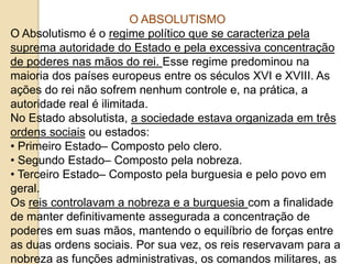 O ABSOLUTISMO
O Absolutismo é o regime político que se caracteriza pela
suprema autoridade do Estado e pela excessiva concentração
de poderes nas mãos do rei. Esse regime predominou na
maioria dos países europeus entre os séculos XVI e XVIII. As
ações do rei não sofrem nenhum controle e, na prática, a
autoridade real é ilimitada.
No Estado absolutista, a sociedade estava organizada em três
ordens sociais ou estados:
• Primeiro Estado– Composto pelo clero.
• Segundo Estado– Composto pela nobreza.
• Terceiro Estado– Composto pela burguesia e pelo povo em
geral.
Os reis controlavam a nobreza e a burguesia com a finalidade
de manter definitivamente assegurada a concentração de
poderes em suas mãos, mantendo o equilíbrio de forças entre
as duas ordens sociais. Por sua vez, os reis reservavam para a
nobreza as funções administrativas, os comandos militares, as
 