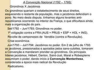 A Convenção Nacional (1792 – 1795):
Girondinos X Jacobinos
Os girondinos queriam o estabelecimento de seus direitos,
esquecendo o restante da população, mas o jacobinos defendiam o
povo. No meio desta disputa, tínhamos alguns levantes anti-
republicanos ocorrendo no interior da França, o que dificultava ainda
mais a organização do país.
Set/1792 – Jun/1793: Girondinos no poder.
1ª coligação contra a FRA (AUS + PRUS + ESP + HOL + ING).
Revolta de camponeses de Vendéia (contra a Revolução).
Crise econômica.
Jun/1793 – Jul/1794: Jacobinos no poder. Em 2 de julho de 1793
os jacobinos, pressionados e apoiados pelos sans-culottes, tomaram
a Convenção e mandaram prender os girondinos. Os principais
líderes jacobinos, Hébert, Danton, Saint-Just, Marat e Robespierre
assumiram o poder, dando início à Convenção Montanhesa,
considerada a época mais radical da Revolução
Radicalismo.
 