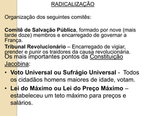 RADICALIZAÇÃO
Organização dos seguintes comitês:
Comitê de Salvação Pública, formado por nove (mais
tarde doze) membros e encarregado de governar a
França.
Tribunal Revolucionário – Encarregado de vigiar,
prender e punir os traidores da causa revolucionária.
Os mais importantes pontos da Constituição
Jacobina:
• Voto Universal ou Sufrágio Universal - Todos
os cidadãos homens maiores de idade, votam.
• Lei do Máximo ou Lei do Preço Máximo –
estabeleceu um teto máximo para preços e
salários.
 