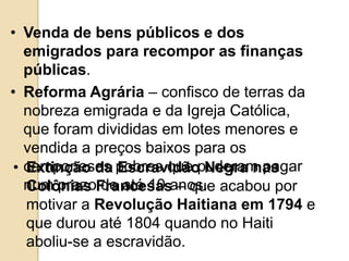 • Venda de bens públicos e dos
emigrados para recompor as finanças
públicas.
• Reforma Agrária – confisco de terras da
nobreza emigrada e da Igreja Católica,
que foram divididas em lotes menores e
vendida a preços baixos para os
camponeses pobres que puderam pagar
num prazo de até 10 anos.
• Extinção da Escravidão Negra nas
Colônias Francesas – que acabou por
motivar a Revolução Haitiana em 1794 e
que durou até 1804 quando no Haiti
aboliu-se a escravidão.
 
