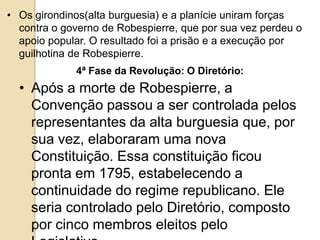 • Os girondinos(alta burguesia) e a planície uniram forças
contra o governo de Robespierre, que por sua vez perdeu o
apoio popular. O resultado foi a prisão e a execução por
guilhotina de Robespierre.
4ª Fase da Revolução: O Diretório:
• Após a morte de Robespierre, a
Convenção passou a ser controlada pelos
representantes da alta burguesia que, por
sua vez, elaboraram uma nova
Constituição. Essa constituição ficou
pronta em 1795, estabelecendo a
continuidade do regime republicano. Ele
seria controlado pelo Diretório, composto
por cinco membros eleitos pelo
 
