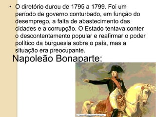 • O diretório durou de 1795 a 1799. Foi um
período de governo conturbado, em função do
desemprego, a falta de abastecimento das
cidades e a corrupção. O Estado tentava conter
o descontentamento popular e reafirmar o poder
político da burguesia sobre o país, mas a
situação era preocupante.
Napoleão Bonaparte:
 