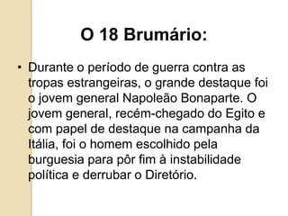O 18 Brumário:
• Durante o período de guerra contra as
tropas estrangeiras, o grande destaque foi
o jovem general Napoleão Bonaparte. O
jovem general, recém-chegado do Egito e
com papel de destaque na campanha da
Itália, foi o homem escolhido pela
burguesia para pôr fim à instabilidade
política e derrubar o Diretório.
 