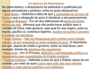 Os teóricos do Absolutismo
No plano teórico, o Absolutismo foi defendido e justificado por
alguns pensadores e políticos, entre os quais destacamos:
• Jean Bodin – Defendia a idéia de que a autoridade do rei vem de
Deus, e que a obrigação do povo é obedecer a ela passivamente.
• Jacques Bossuet – Foi um dos defensores da teoria do direito
divino dos reis. Afirmava que não podia haver público sem a
vontade de Deus; todo governo, seja qual for sua origem, justo ou
injusto, pacífico ou violento,é legítimo; revoltar-se contra o governo
é cometer um sacrilégio.
• Hugo Grotius – Não se interessava com a forma como Estado
nasceu, se por imposição ou pela vontade do povo. O importante
era que, depois de criado o governo, todos os indivíduos, sem
exceção, tinham de obedecer-lhe cegamente.
• Maquiavel – Em O Príncipe, defendia a centralização política e o
absolutismo para consolidação do Estado moderno.
• Thomas Hobbes – Defendia a tese de que o Estado nasce de um
contrato, por meio do qual o povo abre mão dos seus direitos
naturais e cede plenos poderes a um soberano.
 