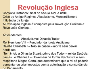 Contexto Histórico: final do século XVII e XVIII.
Crise do Antigo Regime: Absolutismo, Mercantilismo e
Influência da Igreja.
A Revolução Inglesa é composta pela Revolução Puritana e
Revolução Gloriosa.
Antecedentes:
Absolutismo: Dinastia Tudor
Rei Henrique VIII – Fundador da Igreja Anglicana
Rainha Elizabeth I – Não se casou – morre sem deixar
herdeiros.
Tem início a Dinastia Stuart: primo dos Tudor – rei da Escócia.
James I e Charles I – Governam de forma absolutista e sem
respeitar a Magna Carta, que determinava que o rei só poderia
aumentar ou criar impostos com a autorização e concordância
 