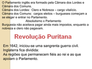 O Parlamento inglês era formado pela Câmara dos Lordes e
Câmara dos Comuns.
Câmara dos Lordes: Clero e Nobreza – cargo vitalício.
Câmara dos Comuns: cargos eleitos – burgueses começam a
se eleger e entrar no Parlamento.
Absolutismo x Parlamento
Burguesia não aceitava pagar ainda mais impostos, enquanto a
nobreza e clero não pagavam.
Em 1642, iniciou-se uma sangrenta guerra civil.
Inglaterra fica dividida:
As regiões que permanecem fiéis ao rei e as que
apoiam o Parlamento.
 