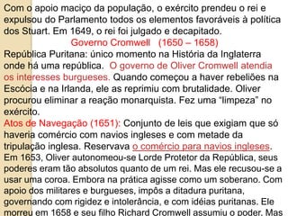 Com o apoio maciço da população, o exército prendeu o rei e
expulsou do Parlamento todos os elementos favoráveis à política
dos Stuart. Em 1649, o rei foi julgado e decapitado.
Governo Cromwell (1650 – 1658)
República Puritana: único momento na História da Inglaterra
onde há uma república. O governo de Oliver Cromwell atendia
os interesses burgueses. Quando começou a haver rebeliões na
Escócia e na Irlanda, ele as reprimiu com brutalidade. Oliver
procurou eliminar a reação monarquista. Fez uma “limpeza” no
exército.
Atos de Navegação (1651): Conjunto de leis que exigiam que só
haveria comércio com navios ingleses e com metade da
tripulação inglesa. Reservava o comércio para navios ingleses.
Em 1653, Oliver autonomeou-se Lorde Protetor da República, seus
poderes eram tão absolutos quanto de um rei. Mas ele recusou-se a
usar uma coroa. Embora na prática agisse como um soberano. Com
apoio dos militares e burgueses, impôs a ditadura puritana,
governando com rigidez e intolerância, e com idéias puritanas. Ele
morreu em 1658 e seu filho Richard Cromwell assumiu o poder. Mas
 