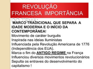 REVOLUÇÃO
FRANCESA IMPORTÂNCIA
DO TEMA:MARCO TRADICIONAL QUE SEPARA A
IDADE MODERNA E O INÍCIO DA
CONTEMPORÂNEA!
Movimento de caráter burguês
Inspirada nas ideias Iluministas
Influenciada pela Revolução Americana de 1776
(Independência dos EUA).
Marca o fim do ANTIGO REGIME na França
Influenciou diversos movimentos revolucionários
Sepulta os entraves do desenvolvimento do
capitalismo !
 