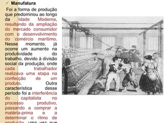  Manufatura
Foi a forma de produção
que predominou ao longo
da Idade Moderna,
resultando da ampliação
do mercado consumidor
com o desenvolvimento
do comércio marítimo.
Nesse momento, já
ocorre um aumento na
produtividade do
trabalho, devido à divisão
social da produção, onde
cada trabalhador
realizava uma etapa na
confecção de um
produto. Outra
característica desse
período foi a interferência
do capitalista no
processo produtivo,
passando a comprar a
matéria-prima e a
determinar o ritmo de
 