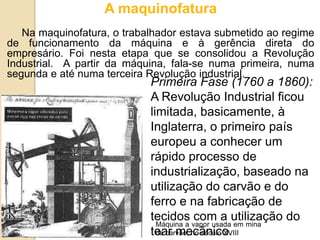 A maquinofatura
Na maquinofatura, o trabalhador estava submetido ao regime
de funcionamento da máquina e à gerência direta do
empresário. Foi nesta etapa que se consolidou a Revolução
Industrial. A partir da máquina, fala-se numa primeira, numa
segunda e até numa terceira Revolução industrial.
Primeira Fase (1760 a 1860):
A Revolução Industrial ficou
limitada, basicamente, à
Inglaterra, o primeiro país
europeu a conhecer um
rápido processo de
industrialização, baseado na
utilização do carvão e do
ferro e na fabricação de
tecidos com a utilização do
tear mecânico.
Máquina a vapor usada em mina
de carvão, no século XVIII
 