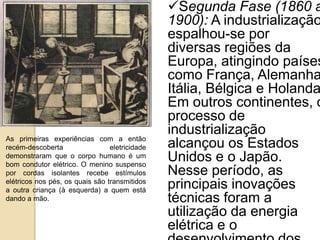 As primeiras experiências com a então
recém-descoberta eletricidade
demonstraram que o corpo humano é um
bom condutor elétrico. O menino suspenso
por cordas isolantes recebe estímulos
elétricos nos pés, os quais são transmitidos
a outra criança (à esquerda) a quem está
dando a mão.
Segunda Fase (1860 a
1900): A industrialização
espalhou-se por
diversas regiões da
Europa, atingindo países
como França, Alemanha
Itália, Bélgica e Holanda
Em outros continentes, o
processo de
industrialização
alcançou os Estados
Unidos e o Japão.
Nesse período, as
principais inovações
técnicas foram a
utilização da energia
elétrica e o
 