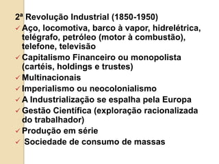 2ª Revolução Industrial (1850-1950)
 Aço, locomotiva, barco à vapor, hidrelétrica,
telégrafo, petróleo (motor à combustão),
telefone, televisão
 Capitalismo Financeiro ou monopolista
(cartéis, holdings e trustes)
 Multinacionais
 Imperialismo ou neocolonialismo
 A Industrialização se espalha pela Europa
 Gestão Científica (exploração racionalizada
do trabalhador)
 Produção em série
 Sociedade de consumo de massas
 