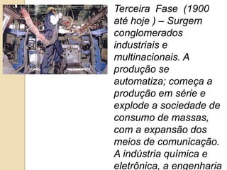 Terceira Fase (1900
até hoje ) – Surgem
conglomerados
industriais e
multinacionais. A
produção se
automatiza; começa a
produção em série e
explode a sociedade de
consumo de massas,
com a expansão dos
meios de comunicação.
A indústria química e
eletrônica, a engenharia
 