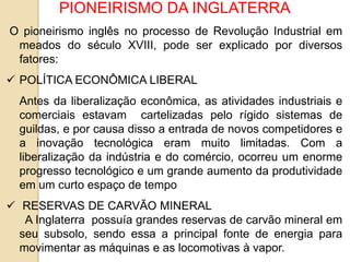 PIONEIRISMO DA INGLATERRA
O pioneirismo inglês no processo de Revolução Industrial em
meados do século XVIII, pode ser explicado por diversos
fatores:
 POLÍTICA ECONÔMICA LIBERAL
Antes da liberalização econômica, as atividades industriais e
comerciais estavam cartelizadas pelo rígido sistemas de
guildas, e por causa disso a entrada de novos competidores e
a inovação tecnológica eram muito limitadas. Com a
liberalização da indústria e do comércio, ocorreu um enorme
progresso tecnológico e um grande aumento da produtividade
em um curto espaço de tempo
 RESERVAS DE CARVÃO MINERAL
A Inglaterra possuía grandes reservas de carvão mineral em
seu subsolo, sendo essa a principal fonte de energia para
movimentar as máquinas e as locomotivas à vapor.
 