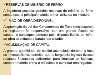RESERVAS DE MINÉRIO DE FERRO
A Inglaterra possuía grandes reservas de minério de ferro,
sendo essa a principal matéria-prima utilizada na indústria.
 MÃO-DE-OBRA DISPONÍVEL
A aprovação da Lei dos Cercamentos de Terra (enclousures)
na Inglaterra foi responsável por um grande êxodo no
campo, e consequentemente pela disponibilidade de mão-
de-obra abundante e barata nas cidades.
ACUMULAÇÃO DE CAPITAL
A grande quantidade de capital acumulado durante a fase
do mercantilismo, permitiu que a burguesia inglesa tivesse
recursos financeiros suficientes para financiar as fábricas,
comprar matéria-prima e máquinas e contratar empregados.
 