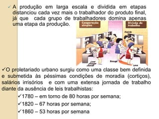  A produção em larga escala e dividida em etapas
distanciou cada vez mais o trabalhador do produto final,
já que cada grupo de trabalhadores domina apenas
uma etapa da produção.
O proletariado urbano surgiu como uma classe bem definida
e submetida às péssimas condições de moradia (cortiços),
salários irrisórios e com uma extensa jornada de trabalho
diante da ausência de leis trabalhistas:
1780 – em torno de 80 horas por semana;
1820 – 67 horas por semana;
1860 – 53 horas por semana
 