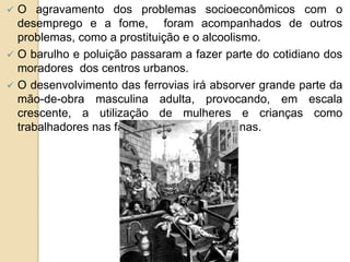  O agravamento dos problemas socioeconômicos com o
desemprego e a fome, foram acompanhados de outros
problemas, como a prostituição e o alcoolismo.
 O barulho e poluição passaram a fazer parte do cotidiano dos
moradores dos centros urbanos.
 O desenvolvimento das ferrovias irá absorver grande parte da
mão-de-obra masculina adulta, provocando, em escala
crescente, a utilização de mulheres e crianças como
trabalhadores nas fábricas têxteis e nas minas.
 