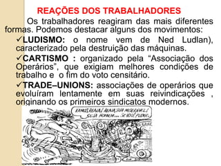 REAÇÕES DOS TRABALHADORES
Os trabalhadores reagiram das mais diferentes
formas. Podemos destacar alguns dos movimentos:
LUDISMO: o nome vem de Ned Ludlan),
caracterizado pela destruição das máquinas.
CARTISMO : organizado pela “Associação dos
Operários”, que exigiam melhores condições de
trabalho e o fim do voto censitário.
TRADE–UNIONS: associações de operários que
evoluíram lentamente em suas reivindicações ,
originando os primeiros sindicatos modernos.
 
