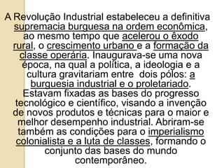 A Revolução Industrial estabeleceu a definitiva
supremacia burguesa na ordem econômica,
ao mesmo tempo que acelerou o êxodo
rural, o crescimento urbano e a formação da
classe operária. Inaugurava-se uma nova
época, na qual a política, a ideologia e a
cultura gravitariam entre dois pólos: a
burguesia industrial e o proletariado.
Estavam fixadas as bases do progresso
tecnológico e científico, visando a invenção
de novos produtos e técnicas para o maior e
melhor desempenho industrial. Abriram-se
também as condições para o imperialismo
colonialista e a luta de classes, formando o
conjunto das bases do mundo
contemporâneo.
 