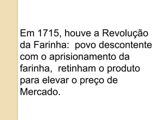 Em 1715, houve a Revolução
da Farinha: povo descontente
com o aprisionamento da
farinha, retinham o produto
para elevar o preço de
Mercado.
 