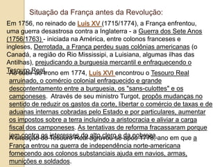 Em 1756, no reinado de Luís XV (1715/1774), a França enfrentou,
uma guerra desastrosa contra a Inglaterra - a Guerra dos Sete Anos
(1756/1763) - iniciada na América, entre colonos franceses e
ingleses, Derrotada, a França perdeu suas colônias americanas (o
Canadá, a região do Rio Mississipi, a Luisiana, algumas ilhas das
Antilhas), prejudicando a burguesia mercantil e enfraquecendo o
Tesouro Real.Ao subir ao trono em 1774, Luís XVI encontrou o Tesouro Real
arruinado, o comércio colonial enfraquecido e grande
descontentamento entre a burguesia, os "sans-culottes" e os
camponeses. Através de seu ministro Turgot, propôs mudanças no
sentido de reduzir os gastos da corte, libertar o comércio de taxas e de
aduanas internas cobradas pelo Estado e por particulares, aumentar
os impostos sobre a terra incluindo a aristocracia e aliviar a carga
fiscal dos camponeses. As tentativas de reforma fracassaram porque
iam contra os interesses do alto clero e da nobreza.A situação do Tesouro Real agravou-se após 1778, ano em que a
França entrou na guerra de independência norte-americana
fornecendo aos colonos substanciais ajuda em navios, armas,
munições e soldados.
Situação da França antes da Revolução:
 