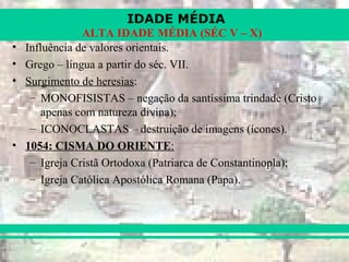 IDADE MÉDIA
ALTA IDADE MÉDIA (SÉC V – X)
• Influência de valores orientais.
• Grego – língua a partir do séc. VII.
• Surgimento de heresias:
– MONOFISISTAS – negação da santíssima trindade (Cristo
apenas com natureza divina);
– ICONOCLASTAS – destruição de imagens (ícones).
• 1054: CISMA DO ORIENTE:
– Igreja Cristã Ortodoxa (Patriarca de Constantinopla);
– Igreja Católica Apostólica Romana (Papa).
 