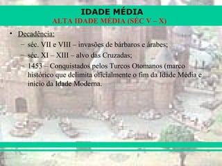 IDADE MÉDIA
ALTA IDADE MÉDIA (SÉC V – X)
• Decadência:
– séc. VII e VIII – invasões de bárbaros e árabes;
– séc. XI – XIII – alvo das Cruzadas;
– 1453 – Conquistados pelos Turcos Otomanos (marco
histórico que delimita oficialmente o fim da Idade Média e
início da Idade Moderna.
 