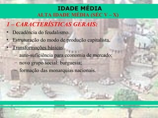 IDADE MÉDIA
ALTA IDADE MÉDIA (SÉC V – X)
1 – CARACTERÍSTICAS GERAIS:
• Decadência do feudalismo.
• Estruturação do modo de produção capitalista.
• Transformações básicas:
– auto-suficiência para economia de mercado;
– novo grupo social: burguesia;
– formação das monarquias nacionais.
 
